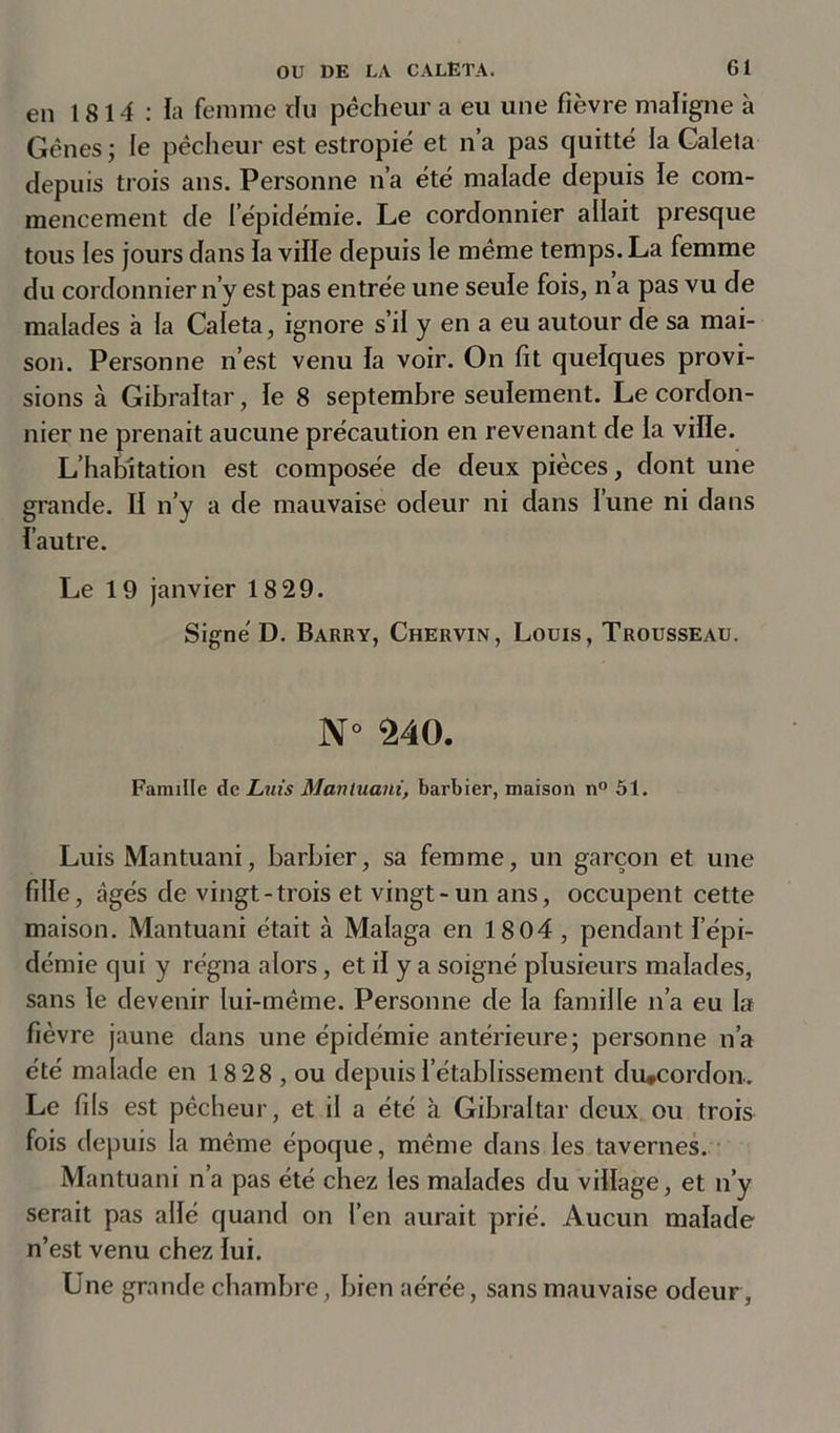 en 1814: la femme du pécheur a eu une fièvre maligne à Gènes; le pécheur est estropié et n’a pas quitté la Galeta depuis trois ans. Personne n’a été malade depuis ie com- mencement de l’épidémie. Le cordonnier allait presque tous les jours dans la ville depuis ie même temps. La femme du cordonnier n’y est pas entrée une seule fois, n’a pas vu de malades à la Caleta, ignore s’il y en a eu autour de sa mai- son. Personne n’est venu la voir. On fit quelques provi- sions à Gibraltar, le 8 septembre seulement. Le cordon- nier ne prenait aucune précaution en revenant de la ville. L’habitation est composée de deux pièces, dont une grande. II n’y a de mauvaise odeur ni dans l’une ni dans l’autre. Le 1 9 janvier 18 29. Signé D. Barry, Chervin, Louis, Trousseau. N° 240. Famille de Luis Mantuani, barbier, maison n° 51. Luis Mantuani, barbier, sa femme, un garçon et une fille, âgés de vingt-trois et vingt-un ans, occupent cette maison. Mantuani était à Malaga en 1804 , pendant l’épi- démie qui y régna alors, et il y a soigné plusieurs malades, sans le devenir lui-même. Personne de la famille n’a eu la fièvre jaune dans une épidémie antérieure; personne n’a été malade en 18 28 , ou depuis l’établissement du#cordon. Le fils est pêcheur, et il a été à Gibraltar deux ou trois fois depuis la même époque, même dans les tavernes. Mantuani n’a pas été chez les malades du village, et n’y serait pas allé quand on l’en aurait prié. Aucun malade n’est venu chez lui. Une grande chambre, bien aérée, sans mauvaise odeur,