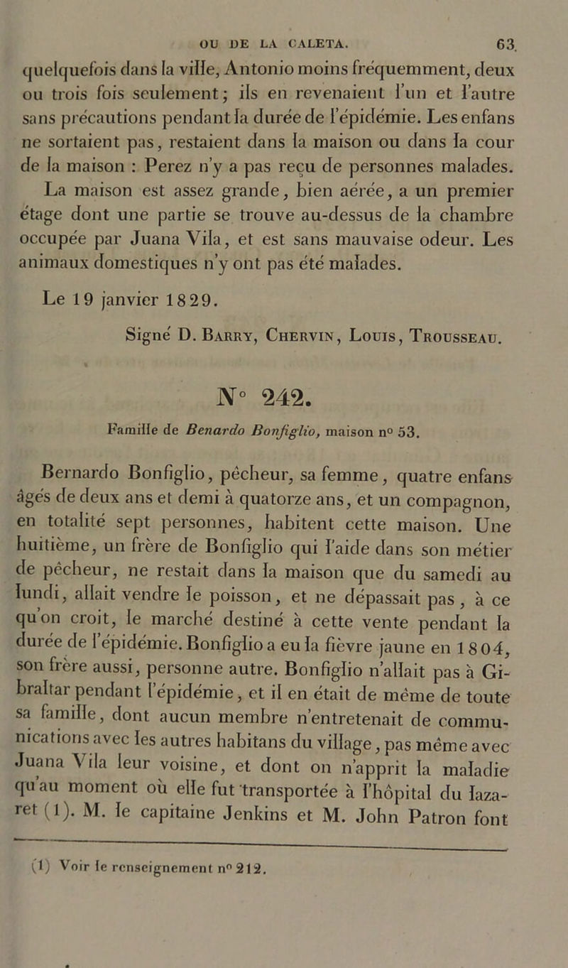 quelquefois clans la ville, Antonio moins fréquemment, deux ou trois fois seulement; ils en revenaient l’un et l’autre sans précautions pendant la durée de l’épidémie. Lesenfans ne sortaient pas, restaient dans la maison ou dans la cour de la maison : Perez n’y a pas reçu de personnes malades. La maison est assez grande, bien aérée, a un premier étage dont une partie se trouve au-dessus de la chambre occupée par Juana Vila, et est sans mauvaise odeur. Les animaux domestiques n’y ont pas été malades. Le 19 janvier 18 29. Signé D. Barry, Chervin, Louis, Trousseau. N° 242. Famille de Benardo Bonfiglio, maison n° 53. Bernardo Bonfiglio, pécheur, sa femme, quatre enfans âgés de deux ans et demi à quatorze ans, et un compagnon, en totalité sept personnes, habitent cette maison. Une huitième, un frère de Bonfiglio qui l’aide dans son métier de pécheur, ne restait dans la maison que du samedi au lundi, allait vendre le poisson, et ne dépassait pas , à ce quon croit, le marché destiné à cette vente pendant la durée de l’épidémie. Bonfiglio a eu la fièvre jaune en 18 04, son frère aussi, personne autre. Bonfiglio n’allait pas à Gi- braltar pendant l’épidémie, et il en était de même de toute sa famille, dont aucun membre n’entretenait de commu- nications avec les autres habitans du village, pas même avec Juana Vila leur voisine, et dont on n’apprit la maladie qu’au moment où elle fut transportée à l’hôpital du laza- ret (l). M. le capitaine Jenkins et M. John Patron font (1) Voir te renseignement n° 212.