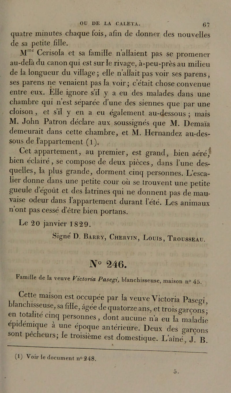 quatre minutes chaque fois, afin de donner des nouvelles de sa petite fille. Mmc Cerisola et sa famille n allaient pas se promener au-delà du canon qui est sur le rivage, à-peu-près au milieu de la longueur du village; elle n’allaitpas voir ses parens, ses parens ne venaient pas la voir; cétait chose convenue entre eux. Elle ignore s’il y a eu des malades dans une chambre qui n’est séparée d’une des siennes que par une cloison , et s’il y en a eu également au-dessous ; mais M. John Patron déclare aux soussignés que M. Demaïa demeurait dans cette chambre, et M. Hernandez au-des- sous de l’appartement (l). Cet appartement, au premier, est grand, bien aéré, bien éclairé, se compose de deux pièces, dans l’une des- quelles, la plus grande, dorment cinq personnes. L’esca- lier donne dans une petite cour où se trouvent une petite gueule d’égoût et des latrines qui ne donnent pas de mau- vaise odeur dans l’appartement durant l’été. Les animaux n ont pas cessé d’être bien portans. Le 20 janvier 18 29. Signé D. Barry, Chervin, Louis, Trousseau. N° 246. Famille de la veuve Victoria Pasegi, blanchisseuse, maison n° 45. Cette maison est occupée par la veuve Victoria Pasem anchisseuse, sa fille, âgée de quatorze ans, et trois garçons • en totalité cinq personnes, dont aucune n’a eu la maladie epidemique a une époque antérieure. Deux des garçons sont pécheurs; le troisième est domestique. L’aîné B