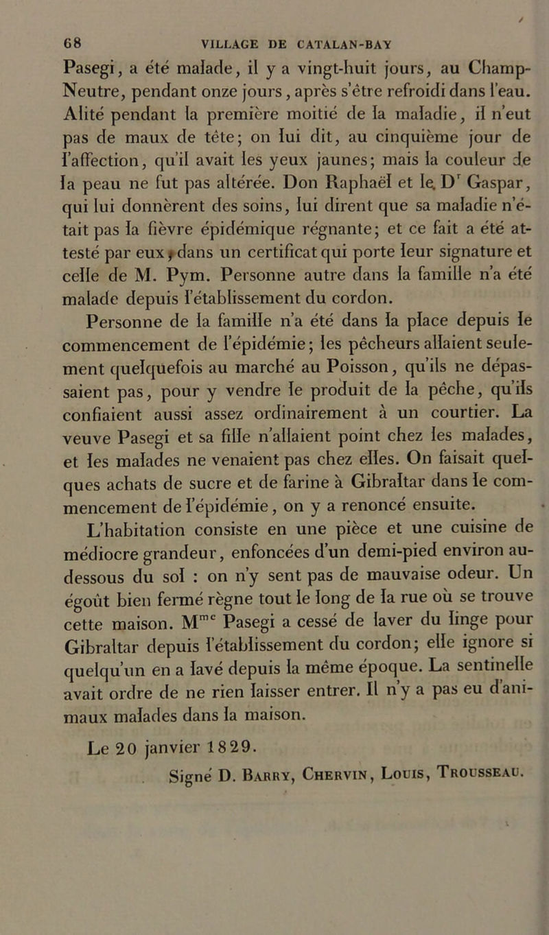Pasegi, a été malade, il y a vingt-huit jours, au Champ- Neutre, pendant onze jours, après s’être refroidi dans l’eau. Alité pendant la première moitié de la maladie, il n’eut pas de maux de tête; on lui dit, au cinquième jour de l’affection, qu’il avait les yeux jaunes; mais la couleur de la peau ne fut pas altérée. Don Raphaël et le Dr Gaspar, qui lui donnèrent des soins, lui dirent que sa maladie n’é- tait pas la fièvre épidémique régnante; et ce fait a été at- testé par eux f dans un certificat qui porte leur signature et celle de M. Pym. Personne autre dans la famille n’a été malade depuis l’établissement du cordon. Personne de la famille n’a été dans la place depuis le commencement de l’épidémie ; les pêcheurs allaient seule- ment quelquefois au marché au Poisson, qu’ils ne dépas- saient pas, pour y vendre le produit de la pêche, qu’ils confiaient aussi assez ordinairement à un courtier. La veuve Pasegi et sa fille n’allaient point chez les malades, et les malades ne venaient pas chez elles. On faisait quel- ques achats de sucre et de farine à Gibraltar dans le com- mencement de l’épidémie, on y a renoncé ensuite. L’habitation consiste en une pièce et une cuisine de médiocre grandeur, enfoncées d’un demi-pied environ au- dessous du sol : on n’y sent pas de mauvaise odeur. Un égoût bien fermé règne tout le long de la rue où se trouve cette maison. Mmc Pasegi a cessé de laver du linge pour Gibraltar depuis l’établissement du cordon; elle ignore si quelqu’un en a lavé depuis la même époque. La sentinelle avait ordre de ne rien laisser entrer. Il nya pas eu dani- maux malades dans la maison. Le 20 janvier 18 29.