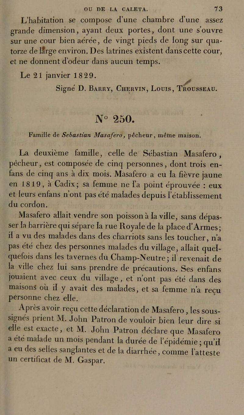L’habitation se compose d’une chambre d’une assez grande dimension, ayant deux portes, dont une s’ouvre sur une cour bien aérée, de vingt pieds de long sur qua- torze de Iîrge environ. Des latrines existent dans cette cour, et ne donnent d’odeur dans aucun temps. Le 21 janvier 18 29. Signé D. Barry, Chervin, Louis, Trousseau. N° 250. Famille de Sébastian Masafero, pêcheur, même maison. La deuxième famille, celle de Sébastian Masafero, pécheur, est composée de cinq personnes, dont trois en- fans de cinq ans à dix mois. Masafero a eu la fièvre jaune en 1819, à Cadix ; sa femme ne l’a point éprouvée : eux et leurs enfans n’ont pas été malades depuis l’établissement du cordon. Masafero allait vendre son poisson à la ville, sans dépas- ser la barrière qui sépare la rue Royale de la place d’Armes; il a vu des malades dans des charriots sans les toucher, n’a pas été chez des personnes malades du village, allait quel- quefois dans les tavernes du Champ-Neutre; il revenait de la ville chez lui sans prendre de précautions. Ses enfans jouaient avec ceux du village, et n’ont pas été dans des maisons où il y avait des malades, et sa femme n’a reçu personne chez elle. Après avoir reçu cette déclaration de Masafero, les sous- signés piient M. John Patron de vouloir bien leur dire si elle est exacte, et M. John Patron déclare que Masafero a été malade un mois pendant la durée de l’épidémie ; qu’il a eu des selles sanglantes et de la diarrhée, comme l’atteste un certificat de M. Gaspar.
