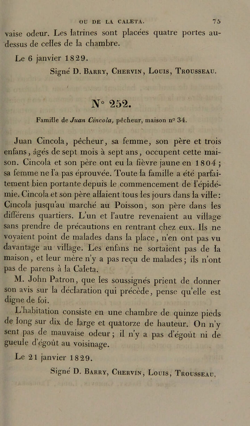 vaise odeur. Les latrines sont placées quatre portes au- dessus de celles de la chambre. Le 6 janvier 18 29. Signe' D. Barry, Chervin, Louis, Trousseau. N° 252. Famille de Juan Cincola, pécheur, maison n° 34. Juan Cincola, pêcheur, sa femme, son père et trois enfans, âgés de sept mois à sept ans, occupent cette mai- son. Cincola et son père ont eu la fièvre jaune en 1804; sa femme ne l’a pas éprouvée. Toute la famille a été parfai- tement bien portante depuis le commencement de l’épidé- mie. Cincola et son père allaient tous les jours dans la ville : Cincola jusqu’au marché au Poisson, son père dans les différens quartiers. L’un et l’autre revenaient au village sans prendre de précautions en rentrant chez eux. Ils ne voyaient point de malades dans la place, n’en ont pas vu davantage au village. Les enfans ne sortaient pas de la maison, et leur mère n’y a pas reçu de malades ; ils n’ont pas de parens à la Caleta. M. John Patron, que les soussignés prient de donner son avis sur la déclaration qui précède, pense quelle est digne de foi. L habitation consiste en une chambre de quinze pieds de long sur dix de large et quatorze de hauteur. On n’y sent pas de mauvaise odeur ; il n’y a pas d égoût ni de gueule d’égoût au voisinage. Le 21 janvier 18 29.