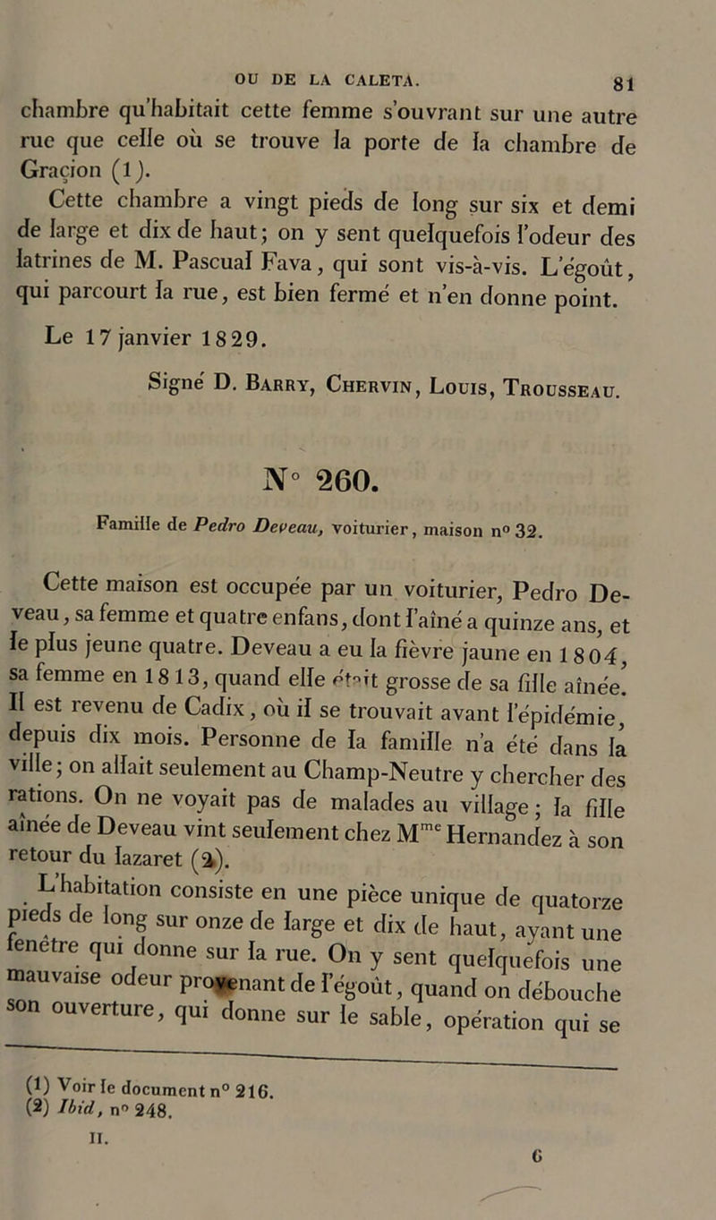 chambre qu’habitait cette femme s’ouvrant sur une autre rue que celle où se trouve la porte de la chambre de Graçion (l). Cette chambre a vingt pieds de long sur six et demi de large et dix de haut ; on y sent quelquefois l’odeur des latrines de M. Pascual Fava, qui sont vis-a-vis. L’égoùt, qui parcourt la rue, est bien fermé et n’en donne point. Le 17 janvier 18 29. Signé D. Barry, Chervin, Louis, Trousseau. N° 260. Famille de Pedro Deveau, voiturier, maison n°32. Cette maison est occupée par un voiturier, Pedro De- veau, sa femme et quatre enfans, dont l’aîné a quinze ans, et le plus jeune quatre. Deveau a eu la fièvre jaune en 18 04, sa femme en 1813, quand elle éHt grosse de sa fille aînée! Il est revenu de Cadix, où il se trouvait avant l’épidémie, depuis dix mois. Personne de la famille n’a été dans la ville; on allait seulement au Champ-Neutre y chercher des rations. On ne voyait pas de malades au village ; la fille aînée de Deveau vint seulement chez Mme Hernandez à son retour du lazaret (a). L’habitation consiste en une pièce unique de quatorze pieds de long sur onze de large et dix de haut, ayant une fenetre qui donne sur la rue. On y sent quelquefois une mauvaise odeur provenant de legoùt, quand on débouche son ouverture, qui donne sur le sable, opération qui se (1) Voir le document n° 216. (2) Ibid, n° 248. II. G