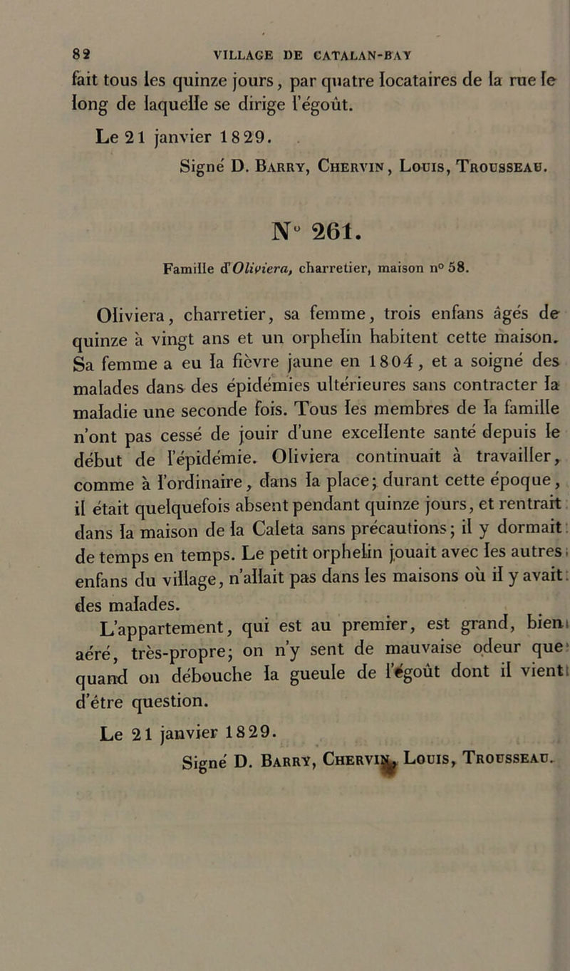 fait tous les quinze jours, par quatre locataires de la rue le long de laquelle se dirige l’égoût. Le 21 janvier 18 29. Signé D. Barry, Chervin, Louis, Trousseau. N“ 261. Famille d'Oliviera, charretier, maison n°58. Oliviera, charretier, sa femme, trois enfans âgés de quinze à vingt ans et un orphelin habitent cette maison. Sa femme a eu la fièvre jaune en 1804, et a soigné des malades dans des épidémies ultérieures sans contracter la maladie une seconde fois. Tous les membres de la famille n’ont pas cessé de jouir d’une excellente santé depuis le début de l’épidémie. Oliviera continuait à travailler, comme à l’ordinaire, dans la place; durant cette époque, il était quelquefois absent pendant quinze jours, et rentrait dans la maison de la Caleta sans précautions ; il y dormait de temps en temps. Le petit orphelin jouait avec les autres ; enfans du village, n’allait pas dans les maisons où il y avait des malades. L’appartement, qui est au premier, est grand, bien, aéré, très-propre; on n’y sent de mauvaise odeur que quand on débouche la gueule de l’égoût dont il vient! d’étre question. Le 21 janvier 18 29.