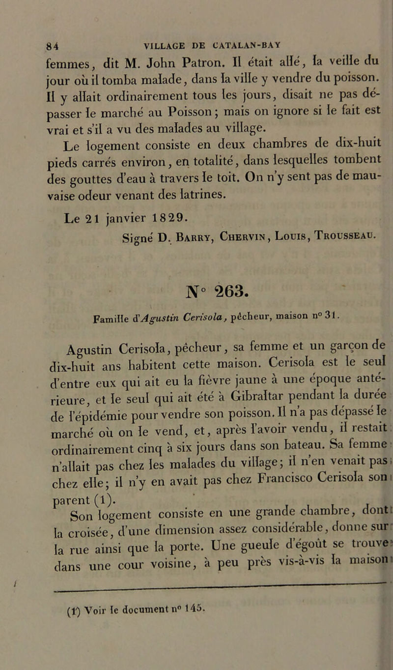 femmes, dit M. John Patron. Il était allé, la veille du jour où il tomba malade, dans la ville y vendre du poisson. II y allait ordinairement tous les jours, disait ne pas dé- passer le marché au Poisson ; mais on ignore si le fait est vrai et s’il a vu des malades au village. Le logement consiste en deux chambres de dix-huit pieds carrés environ, en totalité, dans lesquelles tombent des gouttes d’eau à travers le toit. On n y sent pas de mau- vaise odeur venant des latrines. Le 21 janvier 1829. Signé D. Barry, Chervin, Louis, Trousseau. N° 263. Famille d'A gus tin Cerisola, pécheur, maison n°31. Agustin Cerisola, pêcheur, sa femme et un garçon de dix-huit ans habitent cette maison. Cerisola est le seul d’entre eux qui ait eu la fièvre jaune à une époque anté- rieure, et le seul qui ait été a Gibraltar pendant la durée de l’épidémie pour vendre son poisson. Il n’a pas dépassé le marché où on le vend, et, après l’avoir vendu, il restait ordinairement cinq à six jours dans son bateau. Sa femme n’allait pas chez les malades du village; il n’en venait pas, chez elle; il n’y en avait pas chez Francisco Cerisola son parent (l). , Son logement consiste en une grande chambre, dont la croisée, d’une dimension assez considérable, donne sur la rue ainsi que la porte. Une gueule dégoût se trouve dans une cour voisine, à peu près vis-à-vis la maisoni (1) Voir le document n° 145.