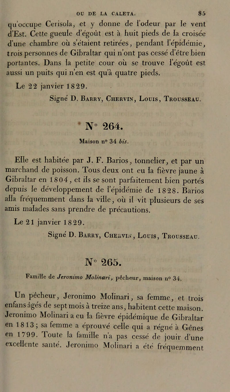 qu’occupe Cerisola, et y donne de i’odeur par le vent d’Est. Cette gueule d’égoût est à huit pieds de la croisée d’une chambre où s’étaient retirées, pendant l’épidémie, trois personnes de Gibraltar qui n’ont pas cessé d’être bien portantes. Dans la petite cour où se trouve l’égoùt est aussi un puits qui n’en est qua quatre pieds. Le 22 janvier 18 29. Signé D. Barry, Chervin, Louis, Trousseau. N° 264. Maison n° 34 bis. Elle est habitée par J. F. Barios, tonnelier, et par un marchand de poisson. Tous deux ont eu la fièvre jaune à Gibraltar en 1804, et ils se sont parfaitement bien portés depuis le développement de l’épidémie de 18 28. Barios alla fréquemment dans la ville, où il vit plusieurs de ses amis malades sans prendre de précautions. Le 21 janvier 18 29. Signé D. Barry, Chervin, Louis, Trousseau. N° 265. Famille de Jeronimo Molinari, pécheur, maison n° 34. Un pêcheur, Jeronimo Molinari, sa femme, et trois enfans âgés de sept mois à treize ans, habitent cette maison. Jeronimo Molinari a eu la fièvre épidémique de Gibraltar en 1813 ; sa femme a éprouvé celle qui a régné à Gênes en 1799. loute la famille n’a pas cessé de jouir d’une excellente santé. Jeronimo Molinari a été fréquemment