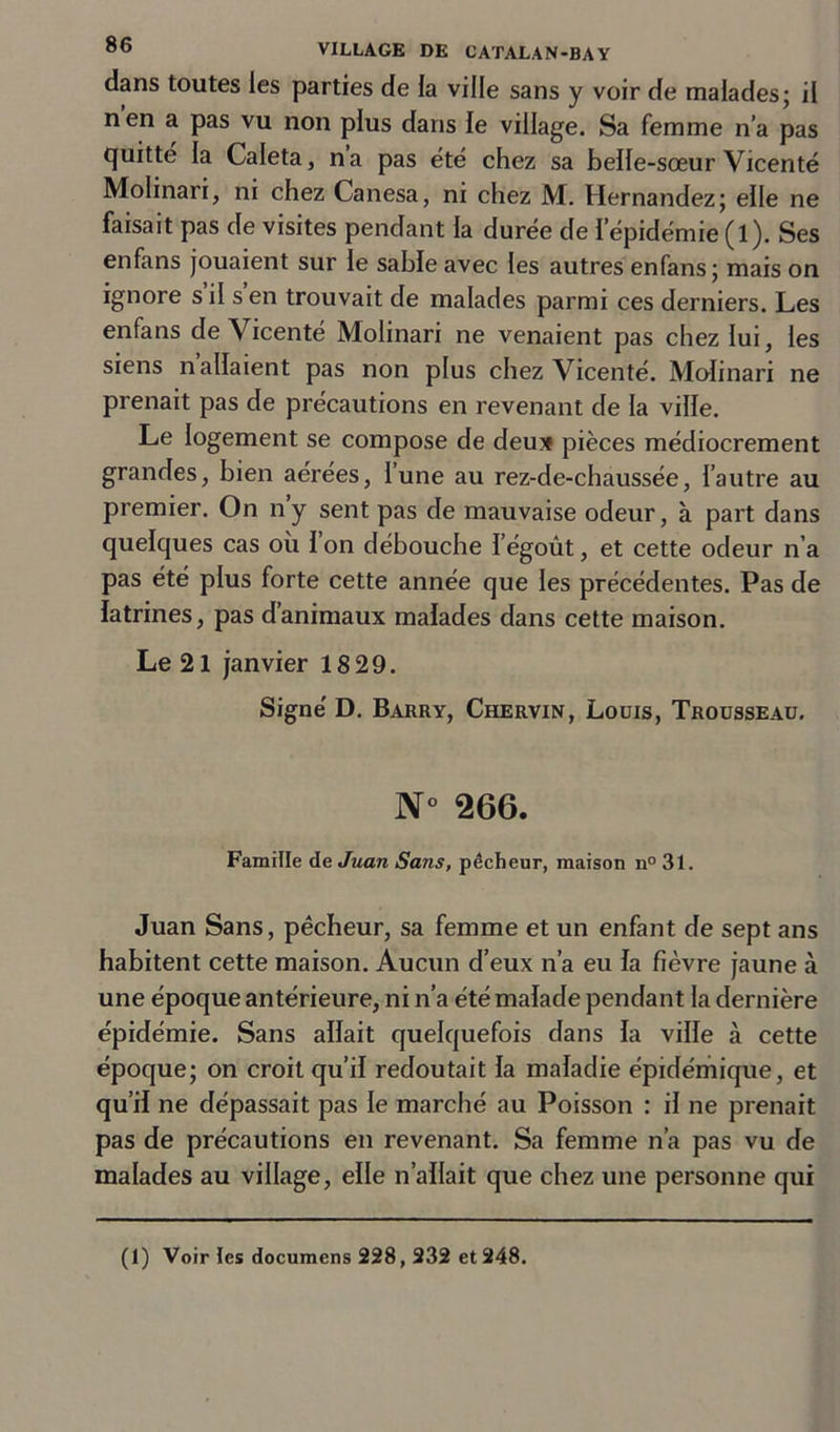 dans toutes les parties de la ville sans y voir de malades; il nen a pas vu non plus dans le village. Sa femme n’a pas quitté la Caleta, na pas été chez sa belle-sœur Vicenté Molinari, ni chez Canesa, ni chez M. Hernandez; elle ne faisait pas de visites pendant la durée de l’épidémie (l). Ses enfans jouaient sur le sable avec les autres enfans; mais on ignore s il s en trouvait de malades parmi ces derniers. Les enfans de Vicenté Molinari ne venaient pas chez lui, les siens n allaient pas non plus chez Vicenté. Molinari ne prenait pas de précautions en revenant de la ville. Le logement se compose de deux pièces médiocrement grandes, bien aérées, l’une au rez-de-chaussée, l’autre au premier. On ny sent pas de mauvaise odeur, à part dans quelques cas où 1 on débouche l’égoût, et cette odeur n’a pas été plus forte cette année que les précédentes. Pas de latrines, pas d’animaux malades dans cette maison. Le 21 janvier 18 29. Signé D. Barry, Chervin, Louis, Trousseau. N° 266. Famille de Juan Sans, pêcheur, maison n° 31. Juan Sans, pêcheur, sa femme et un enfant de sept ans habitent cette maison. Aucun d’eux n’a eu la fièvre jaune à une époque antérieure, ni n’a été malade pendant la dernière épidémie. Sans allait quelquefois dans la ville à cette époque; on croit qu’il redoutait la maladie épidémique, et qu’il ne dépassait pas le marché au Poisson : il ne prenait pas de précautions en revenant. Sa femme n’a pas vu de malades au village, elle n’allait que chez une personne qui (1) Voir tes documens 228,232 et 248.