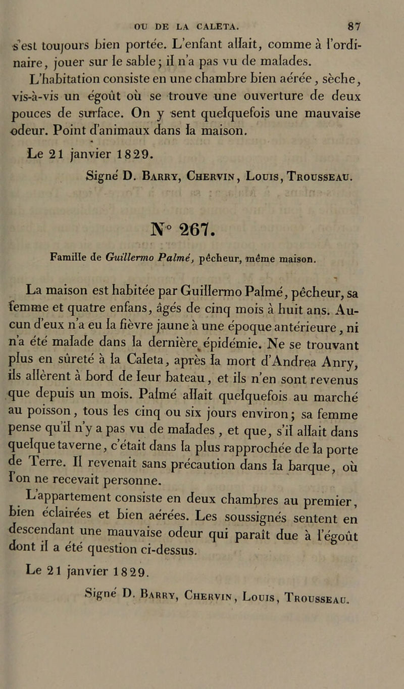 s’est toujours bien portée. L’enfant allait, comme à l’ordi- naire, jouer sur le sable ; il n’a pas vu de malades. L’habitation consiste en une chambre bien aérée, sèche, vis-à-vis un égoùt où se trouve une ouverture de deux pouces de surface. On y sent quelquefois une mauvaise odeur. Point d’animaux dans la maison. Le 21 janvier 1829. Signé D. Barry, Chervin, Louis, Trousseau. N'° 267. Famille de Guillermo Palmé, pêcheur, -même maison. La maison est habitée par Guillermo Palmé, pêcheur, sa femme et quatre enfans, âgés de cinq mois à huit ans. Au- cun d’eux n’a eu la fièvre jaune à une époque antérieure, ni na ete malade dans la derniere^ epidemie. Ne se trouvant plus en sûreté à la Caleta, après la mort d’Andrea Anry, ils allèrent à bord de leur bateau, et ils n’en sont revenus que depuis un mois. Palme allait quelquefois au marché au poisson, tous les cinq ou six jours environ ; sa femme pense qu’il n’y a pas vu de malades , et que, s’il allait dans quelque taverne, c était dans la plus rapprochée de la porte de Terre. II revenait sans précaution dans la barque, où I on ne recevait personne. Lappartement consiste en deux chambres au premier, bien éclairées et bien aérées. Les soussignés sentent en descendant une mauvaise odeur qui paraît due à l’égoût dont il a été question ci-dessus. Le 21 janvier 18 29.