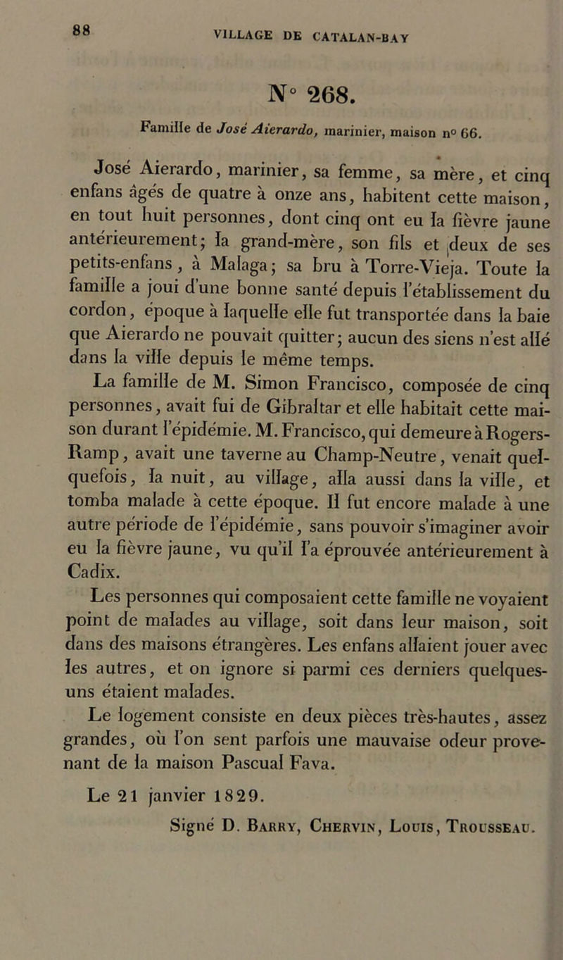 N 268. Camille de José Aierardo, marinier, maison n° 66. José Aierarclo, marinier, sa femme, sa mère, et cinq enfans âgés de quatre à onze ans, habitent cette maison, en tout huit personnes, dont cinq ont eu la fièvre jaune antérieuiement; la grand-mère, son fils et deux de ses petits-enfans , à Malaga ; sa bru à Torre-Vieja. Toute la famille a joui dune bonne santé depuis l’établissement du coi don, époque à laquelle elle fut transportée dans la baie que Aierardo ne pouvait quitter; aucun des siens n’est allé dans la ville depuis le même temps. La famille de M. Simon Francisco, composée de cinq personnes, avait fui de Gibraltar et elle habitait cette mai- son durant I épidémie. M. Francisco, qui demeure à Rogers- Ramp, avait une taverne au Champ-Neutre, venait quel- quefois, la nuit, au village, alla aussi dans la ville, et tomba malade à cette époque. Il fut encore malade à une autre période de l’épidémie, sans pouvoir s’imaginer avoir eu la fièvre jaune, vu qu’il l’a éprouvée antérieurement à Cadix. Les personnes qui composaient cette famille ne voyaient point de malades au village, soit dans leur maison, soit dans des maisons étrangères. Les enfans allaient jouer avec les autres, et on ignore si parmi ces derniers quelques- uns étaient malades. Le logement consiste en deux pièces très-hautes, assez grandes, où l’on sent parfois une mauvaise odeur prove- nant de la maison Pascual Fava. Le 21 janvier 18 29.