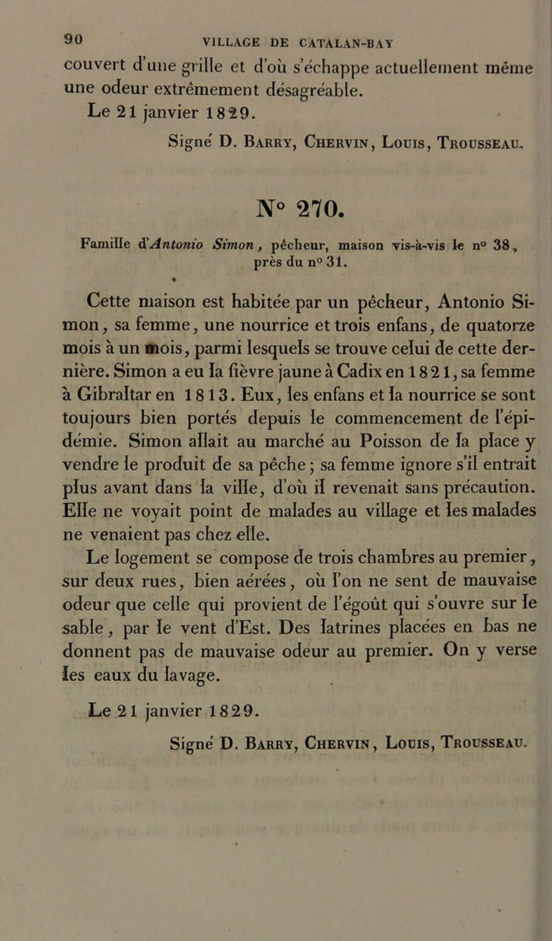 couvert d une grille et d’où s’échappe actuellement même une odeur extrêmement désagréable. Le 21 janvier 1829. Signé D. Barry, Chervin, Louis, Trousseau. N° 270. Famille d'Antonio Simon, pécheur, maison vis-à-vis le n° 38, près du n° 31. % Cette maison est habitée par un pêcheur, Antonio Si- mon, sa femme, une nourrice et trois enfans, de quatorze mois à un mois, parmi lesquels se trouve celui de cette der- nière. Simon a eu la fièvre jaune à Cadix en 18 21, sa femme à Gibraltar en 1813. Eux, les enfans et la nourrice se sont toujours bien portés depuis le commencement de l’épi- démie. Simon allait au marché au Poisson de la pîace y vendre le produit de sa pêche ; sa femme ignore s’il entrait plus avant dans la ville, d’où il revenait sans précaution. Elle ne voyait point de malades au village et les malades ne venaient pas chez elle. Le logement se compose de trois chambres au premier, sur deux rues, bien aérées, où l’on ne sent de mauvaise odeur que celle qui provient de l’égoût qui s’ouvre sur fe sable, par le vent d’Est. Des latrines placées en bas ne donnent pas de mauvaise odeur au premier. On y verse ies eaux du lavage. Le 21 janvier 18 29.