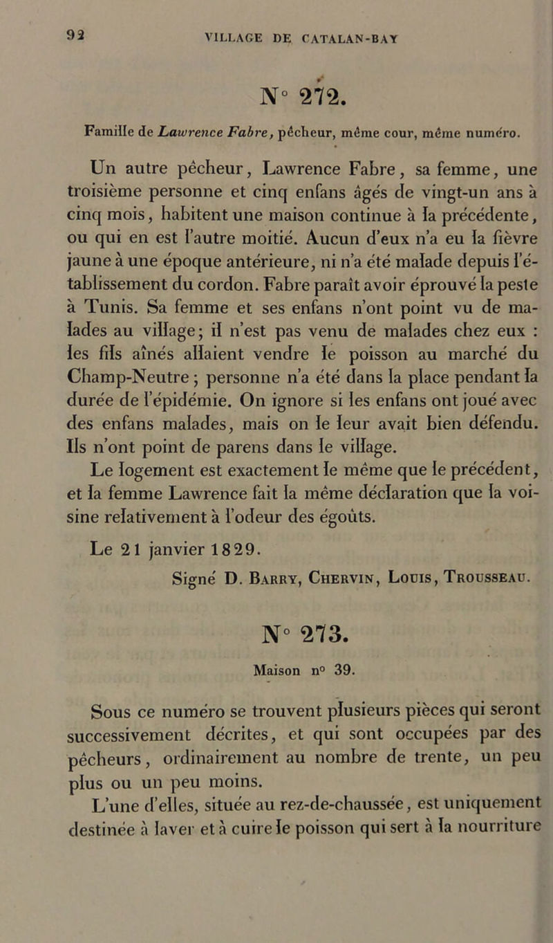 N° 272. Famille de Lawrence Fabre, pêcheur, même cour, même numéro. Un autre pêcheur, Lawrence Fabre, sa femme, une troisième personne et cinq enfans âgés de vingt-un ans à cinq mois, habitent une maison continue à la précédente, ou qui en est l’autre moitié. Aucun d’eux n’a eu la fièvre jaune à une époque antérieure, ni n’a été malade depuis l’é- tablissement du cordon. Fabre paraît avoir éprouvé la peste à Tunis. Sa femme et ses enfans n’ont point vu de ma- lades au village; il n’est pas venu de malades chez eux : les fils aînés allaient vendre le poisson au marché du Champ-Neutre ; personne n’a été dans la place pendant la durée de l’épidémie. On ignore si les enfans ont joué avec des enfans malades, mais on le leur avait bien défendu. Ils n’ont point de parens dans le village. Le logement est exactement le même que le précédent, et la femme Lawrence fait la même déclaration que la voi- sine relativement à l’odeur des égoûts. Le 21 janvier 18 29. Signé D. Barry, Chervin, Louis, Trousseau. N° 273. Maison n° 39. Sous ce numéro se trouvent plusieurs pièces qui seront successivement décrites, et qui sont occupées par des pêcheurs, ordinairement au nombre de trente, un peu plus ou un peu moins. L’une d’elles, située au rez-de-chaussée, est uniquement destinée à laver et à cuire le poisson qui sert à la nourriture