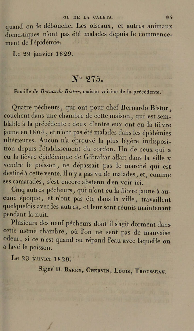 quand on le débouche. Les oiseaux, et autres animaux domestiques n’ont pas été malades depuis le commence- ment de l’épidémie* Le 29 janvier 18 29. N° 275. Famille de Bernardo Bistur, maison voisine de la pre'ce'dente. Quatre pêcheurs, qui ont pour chef Bernardo Bistur, couchent dans une chambre de cette maison, qui est sem- blable à la précédente : deux d’entre eux ont eu la fièvre jaune en 1804 , et n’ont pas été malades dans les épidémies ultérieures. Aucun n’a éprouvé la plus légère indisposi- tion depuis l’établissement du cordon. Un de ceux qui a eu la fièvre épidémique de Gibraltar allait dans la ville y vendre le poisson, ne dépassait pas le marché qui est destiné à cette vente. Il n’y a pas vu de malades, et, comme ses camarades, s’est encore abstenu d’en voir ici. Cinq autres pêcheurs, qui n’ont eu la fièvre jaune à au- cune époque, et n’ont pas été dans la ville, travaillent quelquefois avec les autres, et leur sont réunis maintenant pendant la nuit. Plusieurs des neuf pêcheurs dont il s’agit dorment dans cette même chambre, où l’on ne sent pas de mauvaise odeur, si ce n est quand ou répand l’eau avec laquelle on a lavé le poisson. Le 23 janvier 18 29.