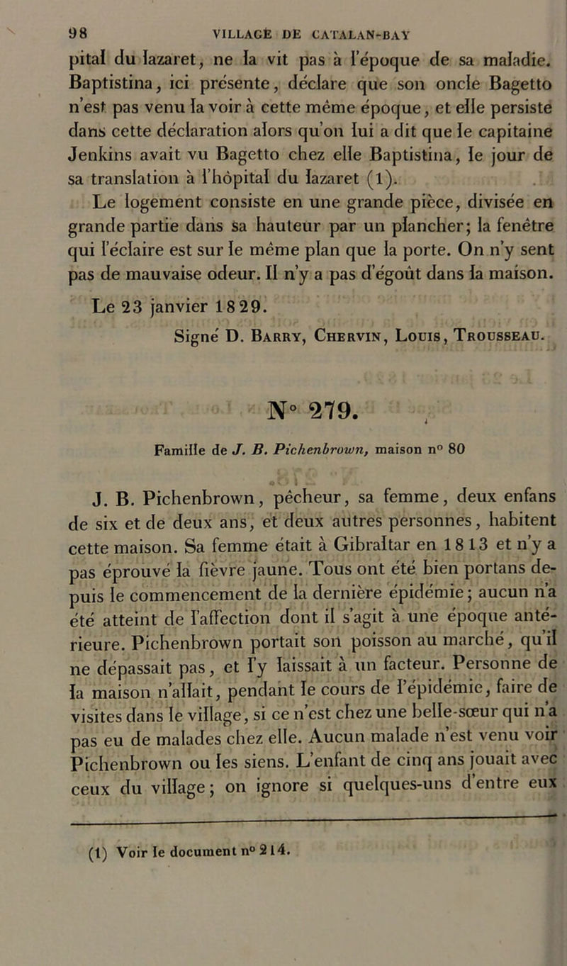 pitai du lazaret, ne la vit pas à l’époque de sa maladie. Baptistina, ici présente, déclare que son oncle Bagetto n’est pas venu la voir à cette même époque, et elle persiste dans cette déclaration alors qu’on lui a dit que le capitaine Jenkins avait vu Bagetto chez elle Baptistina, le jour de sa translation à l’hôpital du lazaret (l). Le logement consiste en une grande pièce, divisée en grande partie dans sa hauteur par un plancher; la fenêtre qui l’éclaire est sur le même plan que la porte. On n’y sent pas de mauvaise odeur. II n’y a pas d’égoût dans la maison. Le 23 janvier 1829. Signé D. Barry, Chervin, Louis, Trousseau. N 279. Famille de J. B. Pichenbrown, maison n° 80 J. B. Pichenbrown, pêcheur, sa femme, deux enfans de six et de deux ans, et deux autres personnes, habitent cette maison. Sa femme était à Gibraltar en 18 13 et n’y a pas éprouvé la fièvre jaune. Tous ont été bien portans de- puis le commencement de la dernière épidémie; aucun n’a été atteint de l’affection dont il s’agit à une époque anté- rieure. Pichenbrown portait son poisson au marché, qu’il ne dépassait pas, et l’y laissait à un facteur. Personne de la maison n allait, pendant le cours de l’épidémie, faire de visites dans le village, si ce n’est chez une belle-sœur qui n’a pas eu de malades chez elle. Aucun malade n’est venu voir Pichenbrown ou les siens. L’enfant de cinq ans jouait avec ceux du village; on ignore si quelques-uns d’entre eux (t) Voir le document n° 2 14.