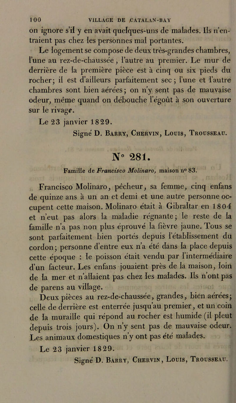 on ignore s’il y en avait quelques-uns de malades. Ils n’en- traient pas chez les personnes mal portantes. Le logement se compose de deux très-grandes chambres, l’une au rez-de-chaussèe, l’autre au premier. Le mur de derrière de la première pièce est à cinq ou six pieds du rocher; il est d’ailleurs parfaitement sec ; l’une et l’autre chambres sont bien aérées ; on n’y sent pas de mauvaise odeur, même quand on débouche l’égoût à son ouverture sur le rivage. Le 23 janvier 18 29. Signe' D. Barry, Chervin, Louis, Trousseau. N° 281. Famille de Francisco Molinaro, maison n° 83. Francisco Molinaro, pêcheur, sa femme, cinq enfans de quinze ans à un an et demi et une autre personne oc- cupent cette maison. Molinaro était à Gibraltar en 1804 et n’eut pas alors la maladie régnante; le reste de la famille n’a pas non plus éprouvé la fièvre jaune. Tous se sont parfaitement bien portés depuis l’établissement du cordon ; personne d’entre eux n’a été dans la place depuis cette époque : le poisson était vendu par l’intermédiaire d’un facteur. Les enfans jouaient près de la maison, loin de la mer et n’allaient pas chez les malades. Ils n ont pas de parens au village. Deux pièces au rez-de-chaussée, grandes, bien aérées; celle de derrière est enterrée jusqu’au premier, et un coin de la muraille qui répond au rocher est humide (il pleut depuis trois jours). On n’y sent pas de mauvaise odeur. Les animaux domestiques n’y ont pas été malades. Le 23 janvier 18 29.