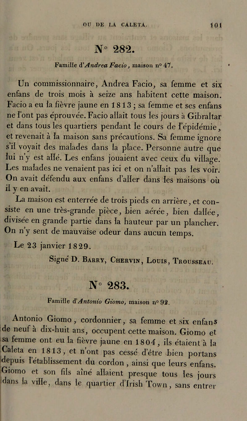 N 282. Famille d’Andrea Facio, maison n°47. Un commissionnaire, Andrea Facio, sa femme et six enfans de trois mois à seize ans habitent cette maison. Facio a eu la fièvre jaune en 1813 ; sa femme et ses enfans ne font pas éprouvée. Facio allait tous les jours à Gibraltar et dans tous les quartiers pendant le cours de l’épidémie, et revenait à la maison sans précautions. Sa femme ignore s il voyait des malades dans la place. Personne autre que lui n’y est allé. Les enfans jouaient avec ceux du village. Les malades ne venaient pas ici et on n’allait pas les voir. On avait défendu aux enfans d’aller dans les maisons où il y en avait. La maison est enterrée de trois pieds en arrière, et con- siste en une très-grande pièce, bien aérée, bien dallée, divisée en grande partie dans la hauteur par un plancher. On n’y sent de mauvaise odeur dans aucun temps. Le 23 janvier 18 29. Signé D. Barry, Chervin, Louis, Trousseau. N° 283. Famille d!Antonio Giorno, maison n° 92. Antonio Giorno, cordonnier, sa femme et six enfans de neuf à dix-huit ans, occupent cette maison. Giorno et sa femme ont eu la fièvre jaune en 18 04, ils étaient à la Caleta en 1813, et n ont pas cessé d’être bien portans depuis l’établissement du cordon , ainsi que leurs enfans. Giorno et son fils aîné allaient presque tous les jours dans la ville, dans le quartier d’Irish Town, sans entrer