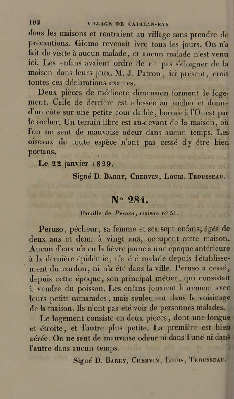 dans les maisons et rentraient au village sans prendre de précautions. Giomo revenait ivre tous les jours. On n’a fait de visite à aucun malade, et aucun malade n’est venu ici. Les enfans avaient ordre de ne pas s’éloigner de la maison dans leurs jeux. M. J. Patron , ici pi’ésent, croit toutes ces déclarations exactes. Deux pièces de médiocre dimension forment le loge- ment. Celle de derrière est adossée au rocher et donne d’un côté sur une petite cour dallée, bornée à l’Ouest par le rocher. Un terrain libre est au-devant de la maison, où ion ne sent de mauvaise odeur dans aucun temps. Les oiseaux de toute espèce n’ont pas cessé d’y être bien portans. Le 22 janvier 1829. Signé D. Barry, Chervin, Louis, Trousseau. N° 284. Famille de Peruso, maison n° 51. Peruso, pêcheur, sa femme et ses sept enfans, âgés de deux ans et demi à vingt ans, occupent cette maison. Aucun d’eux n’a eu la fièvre jaune à une époque antérieure à la dernière épidémie, n’a été malade depuis l’établisse- ment du cordon, ni n’a été dans la ville. Peruso a cessé, depuis cette époque, son principal métier, qui consistait à vendre du poisson. Les enfans jouaient librement avec leurs petits camarades, mais seulement dans le voisinage de la maison. Ils n’ont pas été voir de personnes malades. Le logement consiste en deux pièces, dont une longue et étroite, et l’autre plus petite. La première est bien aérée. On ne sent de mauvaise odeur ni dans l’une ni dans l’autre dans aucun temps.
