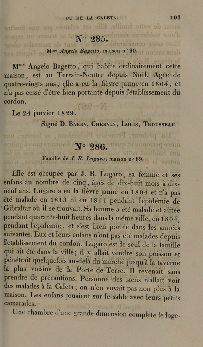 N° 285. Mmn Angelo Bagetto, maison n° 90. Mme Angelo Bagetto, qui habite ordinairement cette maison, est au Terrain-Neutre depuis Noël. Agëe de quatre-vingts ans, elle a eu la fièvre jaune en 18 04, et n’a pas cessé d’ètre bien portante depuis l’établissement du cordon. Le 24 janvier 18 29. Signé D. Barrv, Chervin, Louis, Trousseau. N° 286. Famille de J. B. Lugaro, maison n° 89. Elle est occupée par J. B. Lugaro, sa femme et ses enfans au nombre de cinq, âgés de dix-huit mois à dix- neuf ans. Lugaro a eu la fièvre jaune en 18 04 et n’a pas été malade en 1813 ni en 1814 pendant l’épidémie de ' Gibraltar où il se trouvait. Sa femme a été malade et alitée pendant quarante-huit heures dans la meme ville, en 18 04, pendant 1 épidémie, et s est bien portée dans les années suivantes. Eux et leui s enfans n ont pas ete malades depuis l’etablissement, du cordon. Lugaro est le seul de la famille qui ait été dans la ville ; il y allait vendre son poisson et pénétrait quelquefois au-delà du marché jusqu’à la taverne la plus voisine de la Porte de-Terre. II revenait sans prendre de précautions. Personne des siens n allait voir des malades à la Caïeta ; on n en voyait pas non plus à la maison. Les enfans jouaient sur le sable avec leurs petits camarades. Une chambre d’une grande dimension complète le loge-