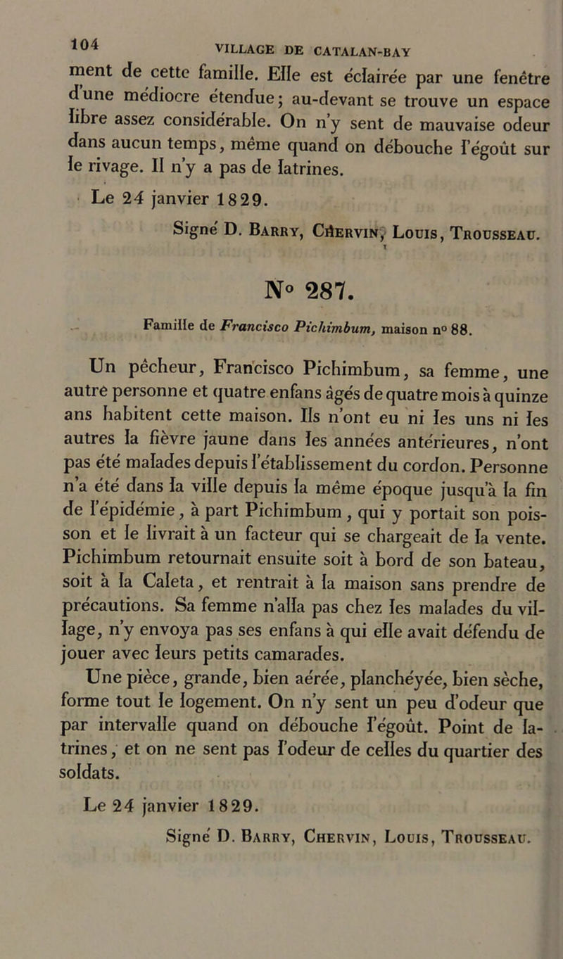 ment de cette famille. Elle est éclairée par une fenêtre d une médiocre étendue ; au-devant se trouve un espace libre assez considérable. On ny sent de mauvaise odeur dans aucun temps, meme quand on débouche l'égout sur îe rivage. II n’y a pas de latrines. Le 24 janvier 18 29. Signé D. Barry, Ciîervin, Louis, Trousseau. N° 287. Famille de Francisco Pichimbum, maison n°88. Un pêcheur, Francisco Pichimbum, sa femme, une autre personne et quatre enfans âgés de quatre mois à quinze ans habitent cette maison. Ils n ont eu ni les uns ni les autres la fièvre jaune dans les années antérieures, n’ont pas ete malades depuis I etablissement du cordon. Personne n’a été dans la ville depuis la même époque jusqu’à la fin de I épidémie, a part Pichimbum , qui y portait son pois- son et le livrait à un facteur qui se chargeait de la vente. Pichimbum retournait ensuite soit à bord de son bateau, soit a la Caleta, et rentrait à la maison sans prendre de précautions. Sa femme n’alla pas chez les malades du vil- lage, n’y envoya pas ses enfans à qui elle avait défendu de jouer avec leurs petits camarades. Une pièce, grande, bien aérée, planchéyée, bien sèche, forme tout le logement. On n’y sent un peu d’odeur que par intervalle quand on débouche fégoût. Point de la- trines , et on ne sent pas l’odeur de celles du quartier des soldats. Le 24 janvier 1829.