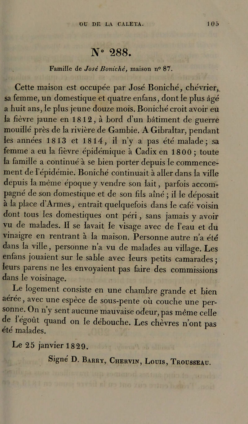 N° 288. Famille de José Bonichè, maison n° 87. Cette maison est occupée par José Boniché, chévrier,. sa femme, un domestique et quatre enfans, dont ie plus âgé a huit ans, le plus jeune douze mois. Boniché croit avoir eu la fièvre jaune en 1812, à fjord d’un bâtiment de guerre mouillé près de la rivière de Gambie. A Gibraltar, pendant les années 1813 et 1814, il n’y a pas été malade ; sa femme a eu la fièvre épidémique à Cadix en 1800 ; toute la famille a continué à se bien porter depuis le commence- ment de l'épidémie. Boniché continuait à aller dans la ville depuis la même époque y vendre son lait, parfois accom- pagné de son domestique et de son fils aîné ; il le déposait à la place d’Armes, entrait quelquefois dans le café voisin dont tous les domestiques ont péri, sans jamais y avoir vu de malades. II se lavait le visage avec de l’eau et du vinaigre en rentrant à la maison. Personne autre n’a été dans la ville, personne n’a vu de malades au village. Les enfans jouaient sur le sable avec leurs petits camarades ; leurs parens ne les envoyaient pas faire des commissions dans le voisinage. Le logement consiste en une chambre grande et bien aérée, avec une espèce de sous-pente où couche une per- sonne. On n’y sent aucune mauvaise odeur, pas même celle de 1 egoût quand on le débouche. Les chèvres n’ont pas été malades. Le 25 janvier 1829.