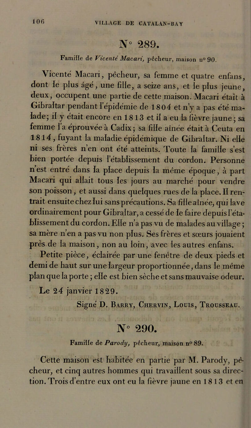 N 289. Famille de Vicenté Macari, pêcheur, maison n° 90. Vicenté Macari, pêcheur, sa femme et quatre enfans, dont le plus âgé, une fille, a seize ans, et le pius jeune, deux, occupent une partie de cette maison. Macari était à Gibraltar pendant ï épidémie de 18 04 et n’y a pas été ma- lade; il y était encore en 18 13 et il a eu la fièvre jaune ; sa femme 1 a éprouvée à Cadix; sa fille aînée était à Ceuta en 1814, fuyant la maladie épidémique de Gibraltar. Ni elle ni ses frères n’en ont été atteints. Toute la famille s’est bien portée depuis l’établissement du cordon. Personne n est entré dans la place depuis la même époque, à part Macari qui allait tous les jours au marché pour vendre son poisson, et aussi dans quelques rues de la place. II ren- trait ensuite chez lui sans précautions. Sa fille aînée, qui lave ordinairement pour Gibraltar, a cessé de le faire depuis l’éta- blissement du cordon. Elle n’a pas vu de malades au village ; sa mère n’en a pas vu non plus. Ses frères et sœurs jouaient près de la maison, non au loin, avec les autres enfans. Petite pièce, éclairée par une fenêtre de deux pieds et demi de haut sur une largeur proportionnée, dans le même plan que la porte ; elle est bien sèche et sans mauvaise odeur. Le 24 janvier 1829. Signe' D. Barry, Chervin, Louis, Trousseau. N° 290. Famille de Parodxj, pécheur, maison n° 89. Cette maison est habitée en partie par M. Parody, pê- cheur, et cinq autres hommes qui travaillent sous sa direc- tion. Trois d’entre eux ont eu la fièvre jaune en 18 13 et en