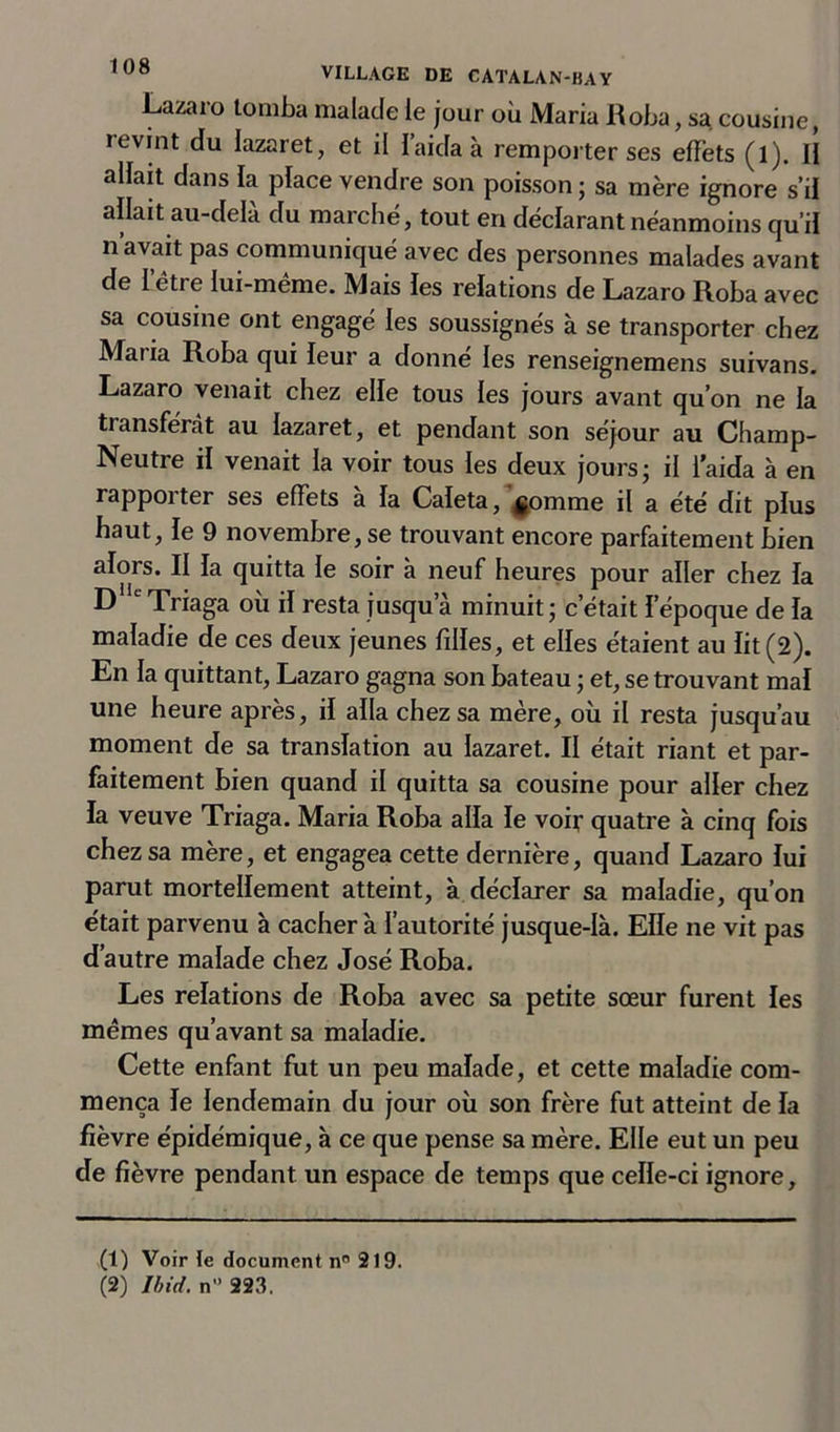 Lazaro tomba malade le jour où Maria Roba, sa cousine, ^nt du lazaret, et il l’aida à remporter ses effets (l). H allait dans la place vendre son poisson ; sa mère ignore s’il allait au-delà du marche, tout en déclarant néanmoins qu’il n’avait pas communiqué avec des personnes malades avant de 1 ètie lui-meme. Mais les relations de Lazaro Roba avec sa cousine ont engagé les soussignés à se transporter chez Maria Roba qui leur a donné les renseignemens suivans. Lazaro venait chez elle tous les jours avant qu’on ne la transférât au lazaret, et pendant son séjour au Champ- Neutre il venait la voir tous les deux jours- il l’aida à en rappoiter ses effets a la Caleta, |omme il a été dit plus haut, le 9 novembre, se trouvant encore parfaitement bien alors. II la quitta le soir à neuf heures pour aller chez la D Triaga où il resta jusqu’à minuit ; c’était l’époque de la maladie de ces deux jeunes filles, et elles étaient au lit (2). En la quittant, Lazaro gagna son bateau ; et, se trouvant mal une heure après, il alla chez sa mère, où il resta jusqu’au moment de sa translation au lazaret. II était riant et par- faitement bien quand il quitta sa cousine pour aller chez la veuve Triaga. Maria Roba alla le voir quatre à cinq fois chez sa mère, et engagea cette dernière, quand Lazaro lui parut mortellement atteint, à déclarer sa maladie, qu’on était parvenu à cacher à l’autorité jusque-là. Elle ne vit pas d’autre malade chez José Roba. Les relations de Roba avec sa petite sœur furent les mêmes qu’avant sa maladie. Cette enfant fut un peu malade, et cette maladie com- mença le lendemain du jour où son frère fut atteint de la fièvre épidémique, à ce que pense sa mère. Elle eut un peu de fièvre pendant un espace de temps que celle-ci ignore, (1) Voirie document n° 219. (2) Ibid, n 223.