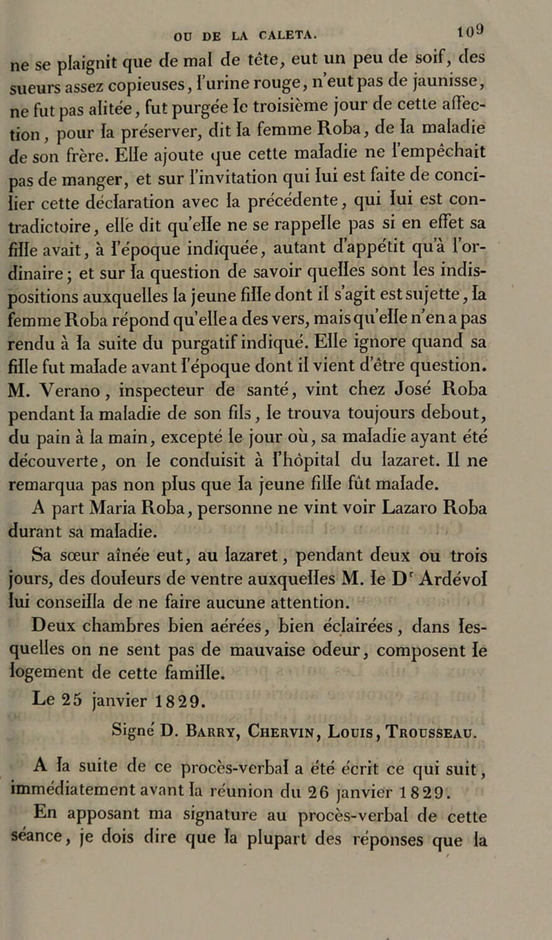 ne se plaignit que de mal de tête, eut un peu de soif, des sueurs assez copieuses, I urine rouge, n eut pas de jaunisse, ne fut pas alitée, fut purgée le troisième jour de cette affec- tion , pour la préserver, dit la femme Roba, de la maladie de son frère. Elle ajoute que cette maladie ne 1 empêchait pas de manger, et sur l’invitation qui lui est faite de conci- lier cette déclaration avec la précédente, qui lui est con- tradictoire, elle dit quelle ne se rappelle pas si en effet sa fille avait, à l’époque indiquée, autant d’appétit qu’à l’or- dinaire ; et sur la question de savoir quelles sont les indis- positions auxquelles la jeune fille dont il s agit est sujette, la femme Roba répond qu’elle a des vers, maisqu elle n en a pas rendu à la suite du purgatif indiqué. Elle ignore quand sa fille fut malade avant l’époque dont il vient d’être question. M. Yerano, inspecteur de santé, vint chez José Roba pendant la maladie de son fils, le trouva toujours debout, du pain à la main, excepté le jour où, sa maladie ayant été découverte, on le conduisit à l’hôpital du lazaret. II ne remarqua pas non plus que la jeune fille fût malade. A part Maria Roba, personne ne vint voir Lazaro Roba durant sa maladie. Sa sœur aînée eut, au lazaret, pendant deux ou trois jours, des douleurs de ventre auxquelles M. le Dr Ardévol lui conseilla de ne faire aucune attention. Deux chambres bien aérées, bien éclairées, dans les- quelles on ne sent pas de mauvaise odeur, composent le logement de cette famille. Le 25 janvier 18 29. Signé D. Barry, Chervin, Louis, Trousseau. A la suite de ce procès-verbal a été écrit ce qui suit, immédiatement avant la réunion du 26 janvier 1829. En apposant ma signature au procès-verbal de cette séance, je dois dire que la plupart des réponses que la
