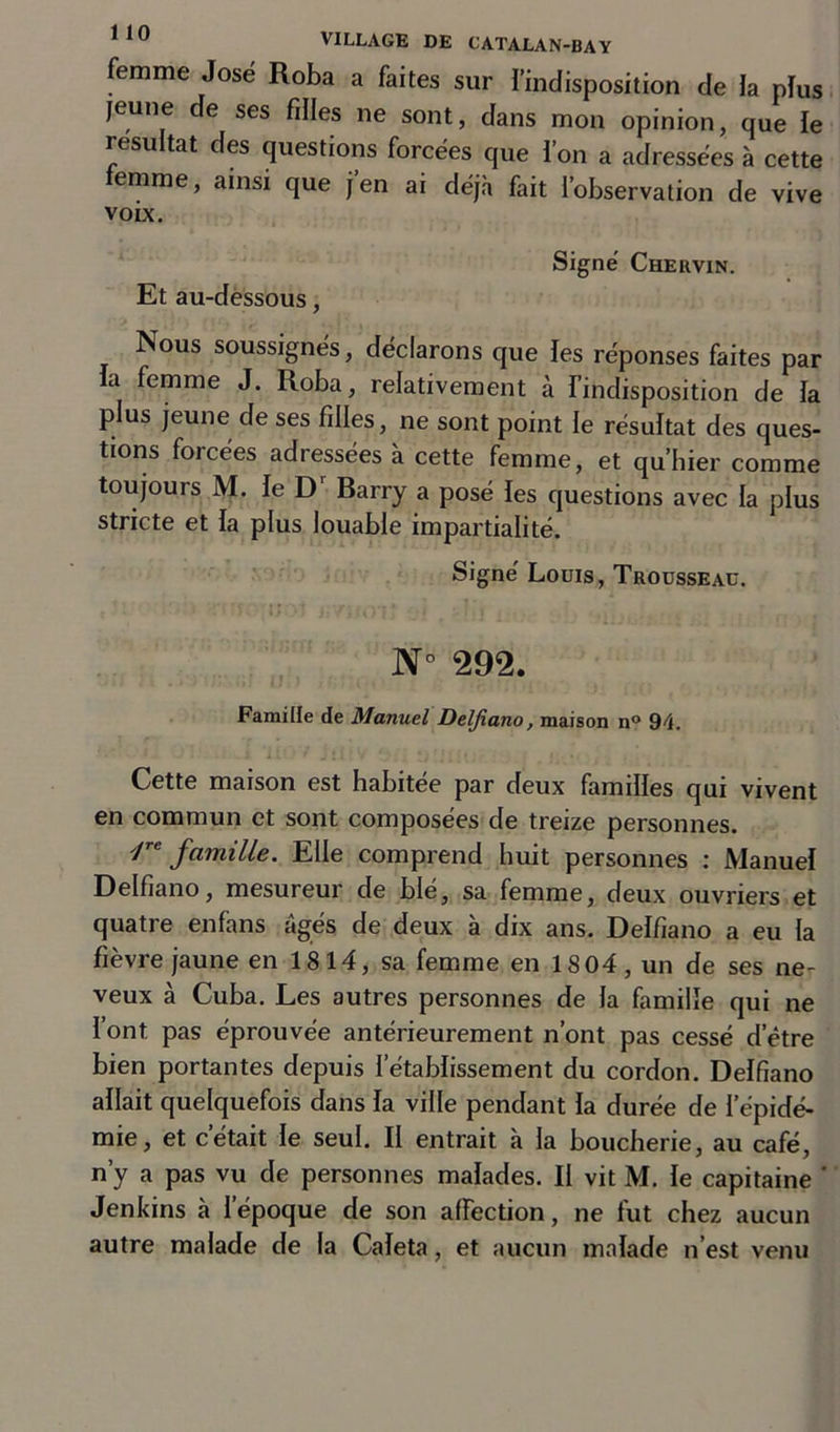 femme José Roba a faites sur l’indisposition de la plus jeune de ses filles ne sont, dans mon opinion, que le résultat des questions forcées que ion a adressées à cette femme, ainsi que j’en ai déjà fait l’observation de vive voix. Signé Chervin. Et au-dessous, Nous soussignés, déclarons que les réponses faites par la femme J. Roba, relativement à l’indisposition de la plus jeune de ses filles, ne sont point le résultat des ques- tions forcées adressées à cette femme, et qu’hier comme toujours M. le Dr Rarry a posé les questions avec la plus stricte et la plus louable impartialité. Signé Louis, Trousseau. N° 292. Famille de Manuel Delfiano, maison n° 94. Cette maison est habitée par deux familles qui vivent en commun et sont composées de treize personnes. ']re famille. Elle comprend huit personnes : Manuel Delfiano, mesureur de blé, sa femme, deux ouvriers et quatre enfans âgés de deux à dix ans. Delfiano a eu la fièvre jaune en 1814, sa femme en 1804, un de ses ne- veux à Cuba. Les autres personnes de la famille qui ne l’ont, pas éprouvée antérieurement n’ont pas cessé d’être bien portantes depuis l’établissement du cordon. Delfiano allait quelquefois dans la ville pendant la durée de l'épidé- mie, et cétait le seul. Il entrait à la boucherie, au café, n’y a pas vu de personnes malades. II vit M. le capitaine ' Jenkins à l’époque de son affection, ne fut chez aucun autre malade de la Caleta, et aucun malade n’est venu