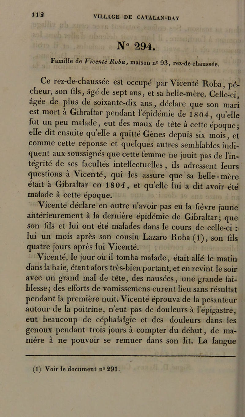 lis N° 294. Famille de Vicenté Roba, maison n° 93, rez-de-chaussee. Ce rez-de-chaussëe est occupe par Vicenté Roba, pê- cheur, son fils, âgé de sept ans, et sa belle-mère. Celle-ci, âgée de plus de soixante-dix ans, déclare que son mari est mort à Gibraltar pendant l'épidémie de 18 04, quelle fut un peu malade, eut des maux de tête à cette époque ; elle dit ensuite qu elle a quitté Gènes depuis six mois, et comme cette réponse et quelques autres semblables indi- quent aux soussignés que cette femme ne jouit pas de l’in- tégrité de ses facultés intellectuelles, ils adressent leurs questions à Vicenté, qui les assure que sa belle-mère était à Gibraltar en 18 04, et quelle lui a dit avoir été malade à cette époque. Vicenté déclare en outre n’avoir pas eu la fièvre jaune antérieurement à la dernière épidémie de Gibraltar; que son fils et lui ont été malades dans le cours de celle-ci : lui un mois après son cousin Lazaro Roba(l), son fils quatre jours après lui Vicenté. Vicenté, le jour où il tomba malade, était allé le matin dans la baie, étant alors très-bien portant, et en revint le soir avec un grand mal de tête, des nausées, une grande fai- blesse; des efforts de vomissemens eurent lieu sans résultat pendant la première nuit. Vicenté éprouva de la pesanteur autour de la poitrine, n’eut pas de douleurs à l’épigastre, eut beaucoup de céphalalgie et des douleurs dans les genoux pendant trois jours à compter du début, de ma- nière à ne pouvoir se remuer dans son lit. La langue (1) Voir le document n°291.