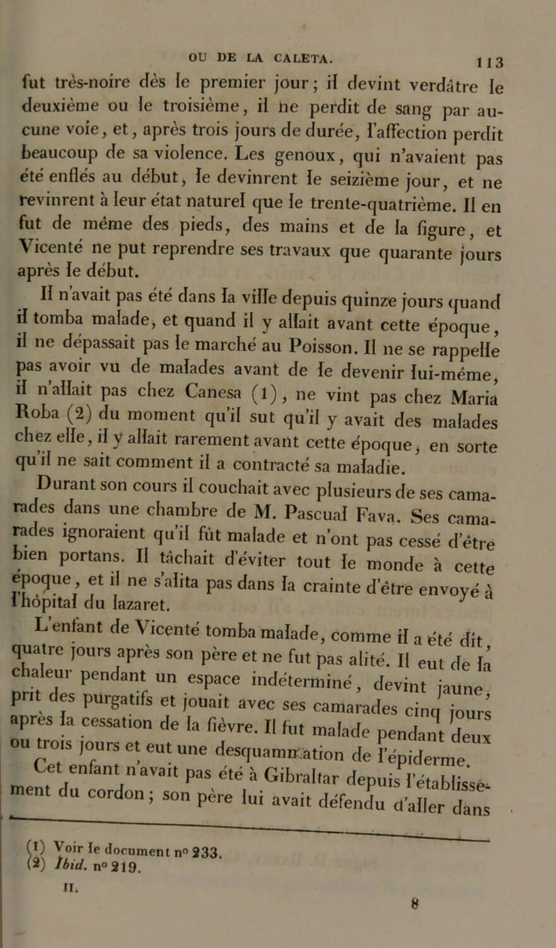 fut très-noire dès le premier jour; il devint verdâtre le deuxième ou le troisième, il ne perdit de sang par au- cune voie, et, après trois jours de duree, l’affection perdit beaucoup de sa violence. Les genoux, qui n’avaient pas été enflés au début, le devinrent le seizième jour, et ne revinrent à leur état naturel que le trente-quatrième. Il en fut de même des pieds, des mains et de la figure, et Vicenté ne put reprendre ses travaux que quarante jours après le début. Il n avait pas été dans la ville depuis quinze jours quand il tomba malade, et quand il y allait avant cette époque, il ne dépassait pas le marché au Poisson. Il ne se rappelle pas avoir vu de malades avant de le devenir lui-méme, il n allait pas chez Canesa (l), ne vint pas chez Maria Roha (2) du moment qu’il sut qu’il y avait des malades chez elle, il y allait rarement avant cette époque, en sorte qu’il ne sait comment il a contracté sa maladie. Durant son cours il couchait avec plusieurs de ses cama- rades dans une chambre de M. Pascual Fava. Ses cama- rades ignoraient qu’il fût malade et n’ont pas cessé d’être bien portans. II tâchait d’éviter tout le monde à cette epoque et il ne s alita pas dans la crainte detre envoyé à 1 hôpital du lazaret. J L enfant de Vicenté tomba malade, comme il a été dit quatre jours après son père et ne fut pas alité. II eut de la c aleur pendant un espace indéterminé, devint jaune prit des purgatifs et jouait avec ses camarades cinq jours apres la cessation de la fièvre. II fut malade pendant deux ou trois jours et eut une desquamation de l’épiderme Cet enfant n avait pas été à Gibraltar depuis l’établisse ment du cordon ; son père lui avait défendu cfaller dans (1) Voir le document n° 233. (2) Ibid. n° 219. II. 8