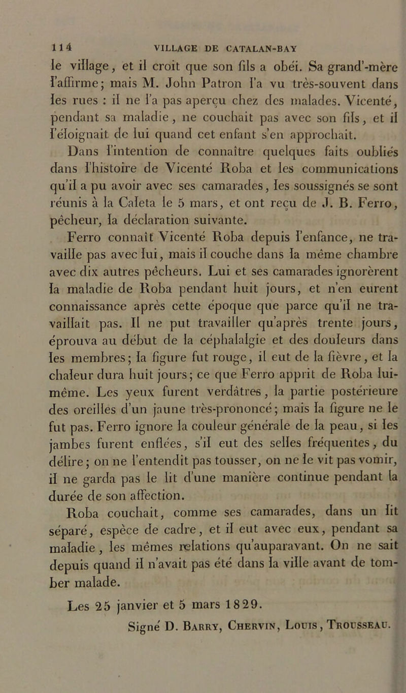 le village, et il croit que son fils a obéi. Sa grand’-mère l'affirme; mais M. John Patron l’a vu très-souvent clans les rues : il ne l’a pas aperçu chez des malades. Vicenté, pendant sa maladie, ne couchait pas avec son fds, et il l’éloignait de lui quand cet enfant s’en approchait. Dans l’intention de connaître quelques faits oubliés dans l’histoire de Vicenté Roba et les communications qu’il a pu avoir avec ses camarades, les soussignés se sont réunis à la Caïeta le 5 mars, et ont reçu de J. B. Ferro, pêcheur, la déclaration suivante. Ferro connaît Vicenté Roba depuis l’enfance, ne tra- vaille pas avec lui, mais il couche dans la même chambre avec dix autres pêcheurs. Lui et ses camarades ignorèrent la maladie de Roba pendant huit jours, et n’en eurent connaissance après cette époque que parce qu’il ne tra- vaillait pas. Il ne put travailler qu’après trente jours, éprouva au début de la céphalalgie et des douleurs dans les membres; la figure fut rouge, il eut de la fièvre, et la chaleur dura huit jours; ce que Ferro apprit de Roba lui- même. Les yeux furent verdâtres, la partie postérieure des oreilles d’un jaune très-prononcé; mais la figure ne le fut pas. Ferro ignore la couleur générale de la peau, si les jambes furent enflées, s’il eut des selles fréquentes, du délire ; on ne l’entendit pas tousser, on ne le vit pas vomir, il ne garda pas le lit d’une manière continue pendant la durée de son affection. Roba couchait, comme ses camarades, dans un lit séparé, espèce de cadre, et il eut avec eux, pendant sa maladie , les mêmes relations qu’auparavant. On ne sait depuis quand il n’avait pas été dans la ville avant de tom- ber malade. Les 25 janvier et 5 mars 18 29.