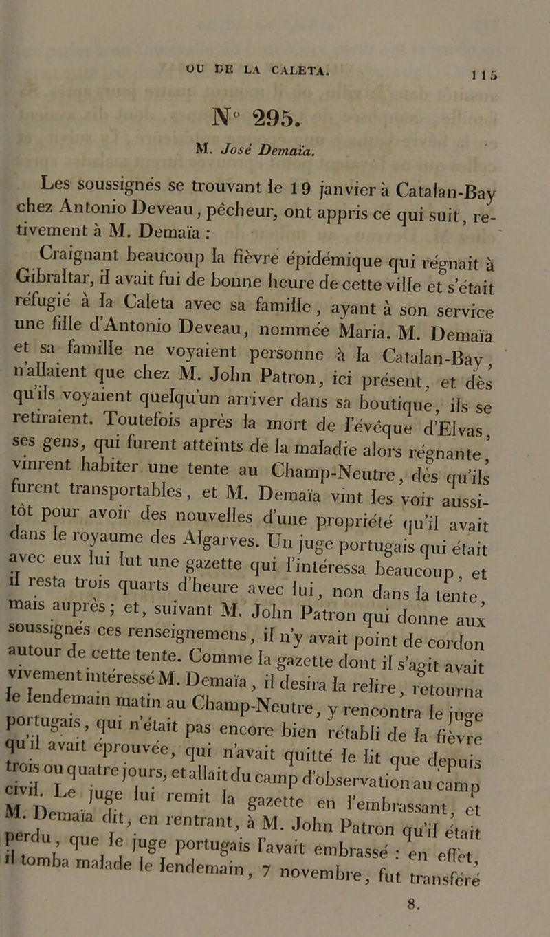1 1 5 N 295. M. José Demaïa. Les soussignés se trouvant le 19 janvier à Catalan-Bay chez Antonio Deveau, pêcheur, ont appris ce qui suit, re- tivement à M. Demaïa : Craignant beaucoup la fièvre épidémique qui régnait à Gibraltar, il avait fui de bonne heure de cette ville e^s'était îéfugie à la Caleta avec sa famille, ayant à son service une fille d Antonio De veau, nommée Maria. M. Demaïa et sa famille ne voyaient personne à la Catalan-Bay nallaient que chez M. John Patron, ici présent, et dès qu ils voyaient quelqu’un arriver dans sa boutique ils se retiraient. Toutefois après la mort de l’évêque d’EIvas ses gens, qui furent atteints de la maladie alors régnante’ vinrent habiter une tente au Champ-Neutre, dès qu’ils furent transportables, et M. Demaïa vint les voir aussi- tôt pour avoir des nouvelles d’une propriété qu’il avait dans le royaume des Algarves. Un juge portugais qui était avec eux lui lut une gazette qui l’intéressa beaucoup et il resta trois quarts d heure avec lui, non dans la tente mais auprès; et, suivant M, John Patron qui donne aux soussignés ces renseignerons, il n’y avait point de cordon autour e cette tente. Comme la gazette dont il s’agit avait vivement intéressé M. Demaïa, il desira la relire, retourna le lendemain matin au Champ-Neutre, y rencontra lelZ pœ tugais qui n était pas encore bien rétabli de la fièvre qu il avait éprouvée, qui n’avait quitté le lit que denu ! civil °”*|uatrei0lns’ eti*||aittlu camp d'observation au canin M , Le ,Uf 1,11 ,'em“ la guette en lembrassant et pertfu 1“ rentrant’ à M' J°'m Pa,ron «I-'I était fl toi q , ! W POrlU«ais ravait embrassé : en efle ■' tomba malade le lendemain, 7 novembre, fat ,LTré 8.