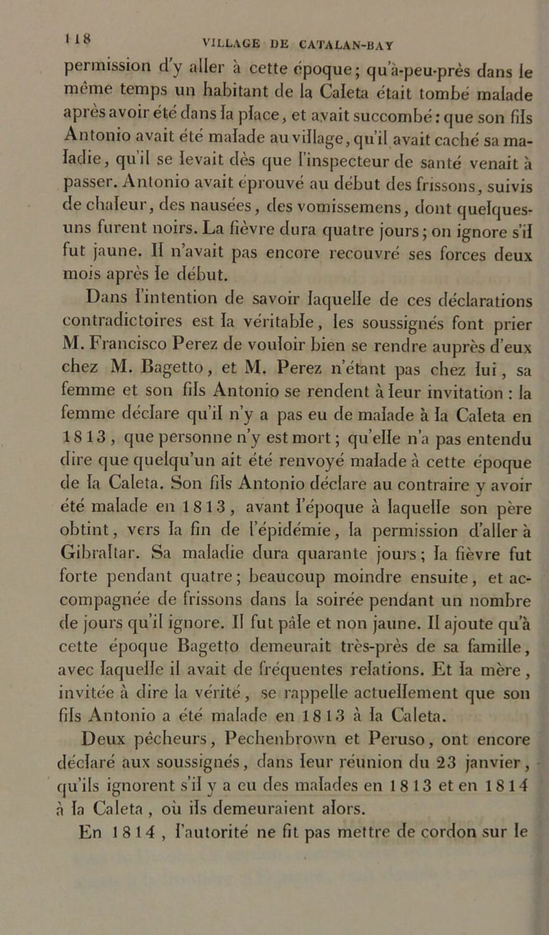 permission d’y aller à cette époque; qua-peu-près dans le meme temps un habitant de la Caleta était tombe malade apres avoir été dans la place, et avait succombé : que son fils Antonio avait été malade au village, qu’il avait caché sa ma- ladie, qu’il se levait dès que l’inspecteur de santé venait à passer. Antonio avait éprouvé au début des frissons, suivis de chaleur, des nausées, des vomissemens, dont quelques- uns furent noirs. La fièvre dura quatre jours ; on ignore s’il fut jaune. II n’avait pas encore recouvré ses forces deux mois après le début. Dans I intention de savoir laquelle de ces déclarations contradictoires est la véritable, les soussignés font prier M. Francisco Perez de vouloir bien se rendre auprès d’eux chez M. Bagetto, et M. Perez n’étant pas chez lui, sa femme et son fils Antonio se rendent à leur invitation : la femme déclare qu’il n’y a pas eu de malade à la Caleta en 1813, que personne n’y est mort ; quelle n’a pas entendu dire que quelqu’un ait été renvoyé malade à cette époque de la Caleta. Son fils Antonio déclare au contraire y avoir été malade en 1813, avant l’époque à laquelle son père obtint, vers la fin de l’épidémie, la permission d’aller à Gibraltar. Sa maladie dura quarante jours ; la fièvre fut forte pendant quatre ; beaucoup moindre ensuite, et ac- compagnée de frissons dans la soirée pendant un nombre de jours qu’il ignore. Il fut pâle et non jaune. II ajoute qu’à cette époque Bagetto demeurait très-près de sa famille, avec laquelle il avait de fréquentes relations. Et la mère , invitée à dire la vérité, se rappelle actuellement que son fils Antonio a été malade en 18 13 à la Caleta. Deux pêcheurs, Pechenbrown et Peruso, ont encore déclaré aux soussignés, dans leur réunion du 23 janvier, qu’ils ignorent s’il y a eu des malades en 1 8 13 et en 1 S 14 a la Caleta , où ils demeuraient alors. En 18 14, l’autorité ne fit pas mettre de cordon sur le