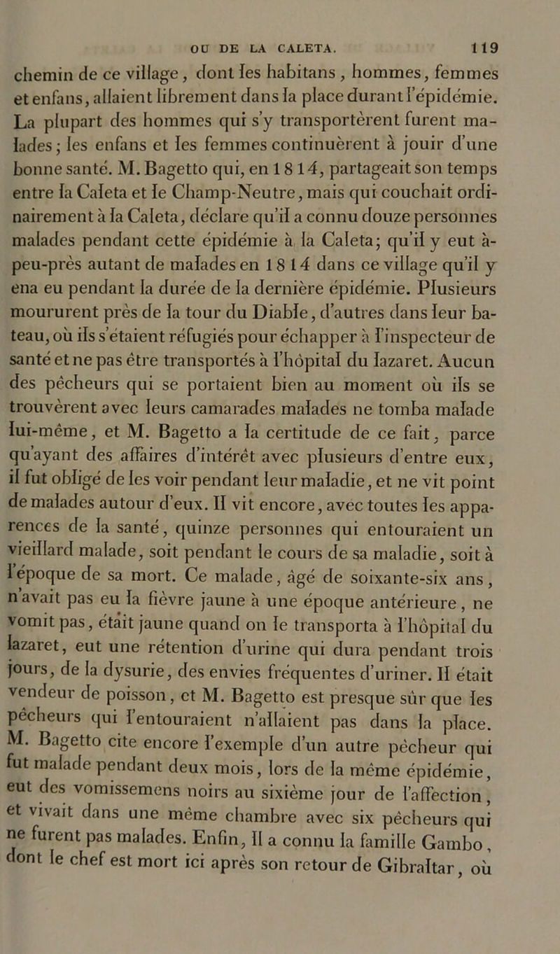 chemin de ce village, dont les habitans, hommes, femmes et enfans, allaient librement dans la place durantl’épidémie. La plupart des hommes qui s’y transportèrent furent ma- lades ; les enfans et les femmes continuèrent à jouir d’une bonne santé. M. Bagetto qui, en 18 14, partageait son temps entre la Caleta et le Champ-Neutre, mais qui couchait ordi- nairement à la Caleta, déclare qu’il a connu douze personnes malades pendant cette épidémie à la Caleta; qu’il y eut à- peu-près autant de malades en 18 14 dans ce village qu’il y ena eu pendant la durée de la dernière épidémie. Plusieurs moururent près de la tour du Diable, d’autres dans leur ba- teau, où ils s’étaient réfugiés pour échapper à l’inspecteur de santé et ne pas être transportés à l’hôpital du lazaret. Aucun des pêcheurs qui se portaient bien au moment où ils se trouvèrent avec leurs camarades malades ne tomba malade lui-même, et M. Bagetto a la certitude de ce fait, parce qu’ayant des affaires d’intérêt avec plusieurs d’entre eux, il fut obligé de les voir pendant leur maladie, et ne vit point de malades autour d’eux. II vit encore, avec toutes les appa- rences de la santé, quinze personnes qui entouraient un vieillard malade, soit pendant le cours de sa maladie, soit à 1 époque de sa mort. Ce malade, âgé de soixante-six ans, navait pas eu la fièvre jaune à une époque antérieure, ne vomit pas, était jaune quand on le transporta à l’hôpital du lazaret, eut une rétention d’urine qui dura pendant trois jours, de la dysurie, des envies fréquentes d’uriner. II était vendeur de poisson , et M. Bagetto est presque sur que les pêcheurs qui I entouraient n’allaient pas dans la place. M. Bagetto cite encore l’exemple d’un autre pêcheur qui fut malade pendant deux mois, lors de la même épidémie, eut des vomissemens noirs au sixième jour de l’affection, et vivait dans une même chambre avec six pêcheurs qui ne furent pas malades. Enfin, II a connu la famille Gambo, dont le chef est mort ici après son retour de Gibraltar, où