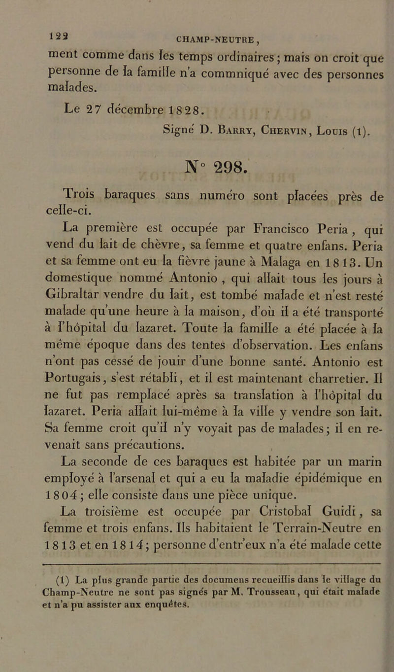 ment comme dans les temps ordinaires ; mais on croit que personne de la famille n’a commniqué avec des personnes malades. Le 2 7 décembre 18 28. Signé D. Barry, Chervin, Louis (t). N° 298. Trois baraques sans numéro sont placées près de ceile-ci. La première est occupée par Francisco Peria , qui vend du lait de chèvre, sa femme et quatre enfans. Peria et sa femme ont eu la fièvre jaune à Malaga en 18 13. Un domestique nommé Antonio , qui allait tous les jours à Gibraltar vendre du lait, est tombé malade et n’est resté malade qu’une heure à la maison, d’où il a été transporté à l’hôpital du lazaret. Toute la famille a été placée à la môme époque dans des tentes d’observation. Les enfans n’ont pas cessé de jouir d’une bonne santé. Antonio est Portugais, s’est rétabli, et il est maintenant charretier. Il ne fut pas remplacé après sa translation à l’hôpital du lazaret. Peria allait lui-même à la ville y vendre son lait. Sa femme croit qu’il n’y voyait pas de malades ; il en re- venait sans précautions. La seconde de ces baraques est habitée par un marin employé à l’arsenal et qui a eu la maladie épidémique en 1 8 04 ; elle consiste dans une pièce unique. La troisième est occupée par Cristobaï Guidi, sa femme et trois enfans. Ils habitaient le Terrain-Neutre en 1813 et en 1814; personne d’entr’eux n’a été malade cette (1) La plus grande partie des documens recueillis dans le village du Champ-Neutre ne sont pas signe's par M. Trousseau, qui e'tait malade et n’a pu assister aux enquêtes.