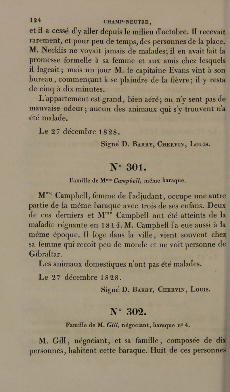 et il a cessé d’y aller depuis le milieu d’octobre. Il recevait rarement, et pour peu de temps, des personnes de la place. M. Necklis ne voyait jamais de malades; il en avait fait la promesse formelle à sa femme et aux amis chez lesquels il logeait ; mais un jour M. le capitaine Evans vint à son bureau, commençant à se plaindre de la fièvre ; il y resta de cinq à dix minutes. L’appartement est grand, bien aéré; on n’y sent pas de mauvaise odeur ; aucun des animaux qui s’y trouvent n’a été malade. Le 2 7 décembre 18 28. Signé D. Barry, Chervin, Louis. N° 301. Famille de Mmc Campbell, même baraque. MniL Campbell, femme de l'adjudant, occupe une autre partie de la même baraque avec trois de ses enfans. Deux de ces derniers et Mmc Campbell ont été atteints de la maladie régnante en 1 8 14. M. Campbell l’a eue aussi à la même époque. II loge dans la ville, vient souvent chez sa femme qui reçoit peu de monde et ne voit personne de Gibraltar. Les animaux domestiques n’ont pas été malades. Le 27 décembre 18 28. Signé D. Barry, Chervin, Louis. N° 302. Famille de M. Gill, ne'gociant, baraque n° 4. M. Gill, négociant, et sa famille, composée de dix personnes, habitent cette baraque. Huit de ces personnes