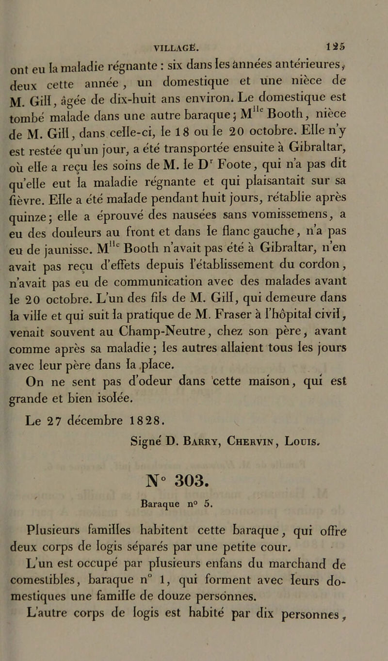 ont eu la maladie régnante : six dans les années antérieures, deux cette année, un domestique et une nièce de M. Gill, âgée de dix-huit ans environ, Le domestique est tombé malade dans une autre baraque; Mlle Booth, nièce de M. Gill, dans celle-ci, le 18 ou le 20 octobre. Elle n’y est restée qu’un jour, a été transportée ensuite à Gibraltar, où elle a reçu les soins de M. le Dr Foote, qui n’a pas dit quelle eut la maladie régnante et qui plaisantait sur sa fièvre. Elle a été malade pendant huit jours, rétablie après quinze; elle a éprouvé des nausées sans vomissemens, a eu des douleurs au front et dans le flanc gauche, n’a pas eu de jaunisse. Mllc Booth n’avait pas été à Gibraltar, n’en avait pas reçu d’effets depuis l’établissement du cordon, n’avait pas eu de communication avec des malades avant le 20 octobre. L’un des fils de M. Gill, qui demeure dans la ville et qui suit la pratique de M. Fraser à l’hôpital civil, venait souvent au Champ-Neutre, chez son père, avant comme après sa maladie ; les autres allaient tous les jours avec leur père dans la place. On ne sent pas d’odeur dans cette maison, qui est grande et bien isolée. Le 27 décembre 18 28. Signé D. Barry, Chervin, Louis. N° 303. Baraque n° 5. Plusieurs familles habitent cette baraque, qui offre deux corps de logis séparés par une petite cour. L’un est occupé par plusieurs enfans du marchand de comestibles, baraque n° 1, qui forment avec leurs do- mestiques une famille de douze personnes. L’autre corps de logis est habité par dix personnes.