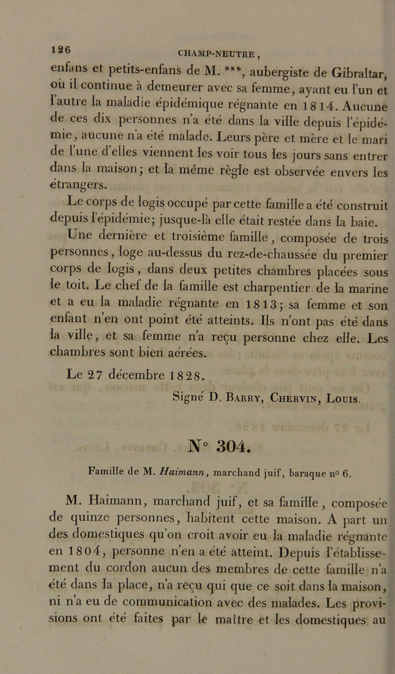 enfiins et petits-enfans de M. ***, aubergiste de Gibraltar, ou il continue à demeurer avec sa femme, ayant eu l’un et I autre la maladie épidémique régnante en 1814. Aucune de ces dix personnes n’a été dans la ville depuis l'épidé- mie, aucune na ete malade. Leurs pere et mère et le mari de lune déliés viennent les voir tous les jours sans entrer dans la maison ; et la même réglé est observée envers les étrangers. Le coi ps de logis occupé par cette famille a été construit depuis l’épidémie; jusque-là elle était restée dans la baie. Une dernière et troisième famille, composée de trois peisonnes, loge au-dessus du rez-de-chaussée du premier corps de logis, dans deux petites chambres placées sous le toit. Le chef de la famille est charpentier de la marine et a eu la maladie régnante en 1 8 13 ; sa femme et son enfant n’en ont point été atteints. Ils n’ont pas été dans la ville, et sa femme n’a reçu personne chez elle. Les chambres sont bien aérées. Le 2 7 décembre 18 28. Signé D. Barry, Chervin, Louis. N° 304. Famille de M. Haimann, marchand juif, baraque n° 6. M. Haimann, marchand juif, et sa famille , composée de quinze personnes, habitent cette maison. A part un des domestiques qu on croit avoir eu la maladie régnante en 18 04, personne n’en a été atteint. Depuis l’établisse- ment du cordon aucun des membres de cette famille n’a été dans la place, n’a reçu qui que ce soit dans la maison, ni n a eu de communication avec des malades. Les provi- sions ont été faites par le maître et les domestiques au