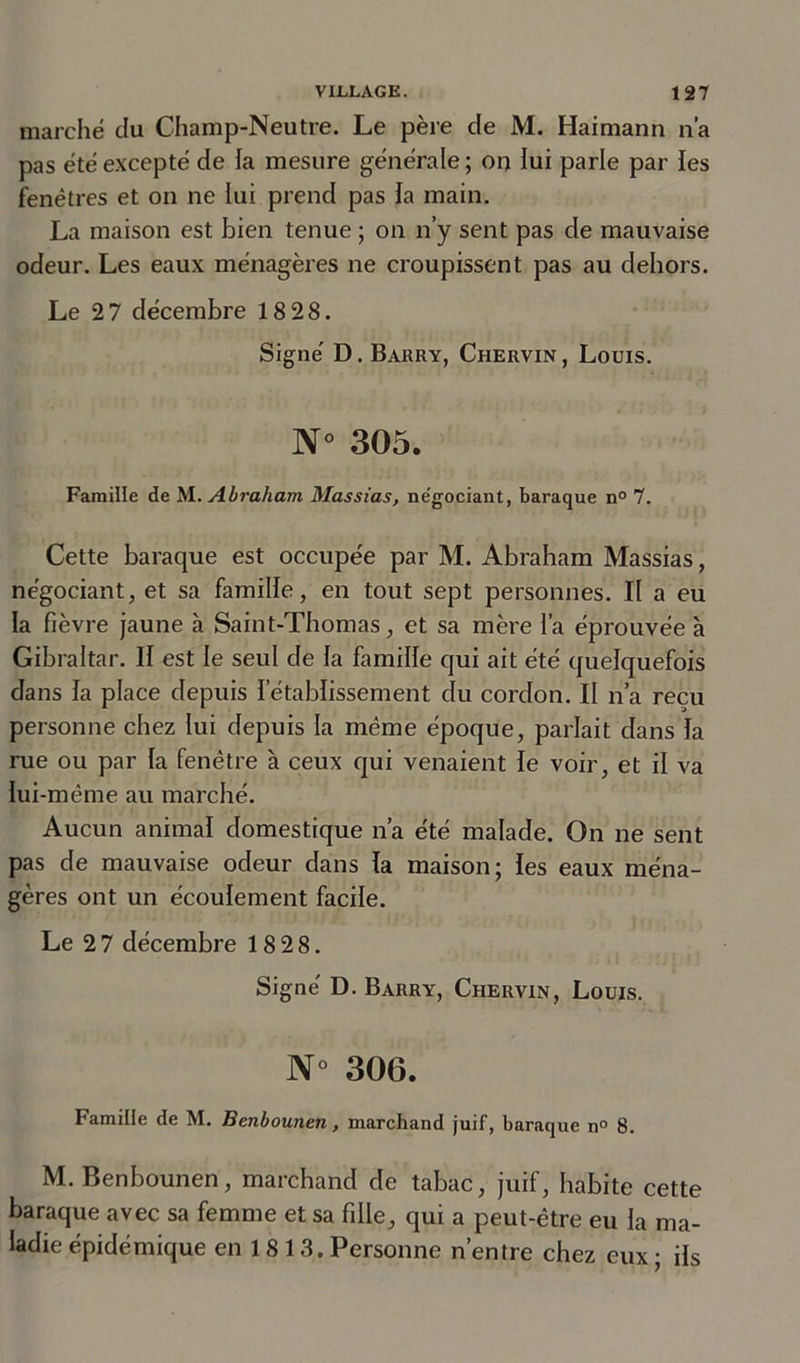 marché du Champ-Neutre. Le père de M. Haimann n’a pas été excepté de fa mesure générale ; on fui parle par les fenêtres et on ne lui prend pas la main. La maison est bien tenue ; on n’y sent pas de mauvaise odeur. Les eaux ménagères ne croupissent pas au dehors. Le 2 7 décembre 18 28. Signé D. Barry, Chervin , Louis. N° 305. Famille de M .Abraham, Massias, ne'gociant, baraque n° 7. Cette baraque est occupée par M. Abraham Massias, négociant, et sa famille, en tout sept personnes. If a eu la fièvre jaune à Saint-Thomas, et sa mère i’a éprouvée à Gibraltar. Il est le seul de la famille qui ait été quelquefois dans la place depuis l’établissement du cordon. Il n’a reçu personne chez lui depuis la même époque, parlait dans la rue ou par la fenêtre à ceux qui venaient le voir, et il va lui-même au marché. Aucun animal domestique n’a été malade. On ne sent pas de mauvaise odeur dans la maison; les eaux ména- gères ont un écoulement facile. Le 2 7 décembre 18 28. Signé D. Barry, Chervin, Louis. N° 306. Famille de M. Benbounen, marchand juif, baraque n° 8. M. Benbounen, marchand de tabac, juif, habite cette baraque avec sa femme et sa fille, qui a peut-être eu la ma- ladie épidémique en 1 8 13. Personne n’entre chez eux ; ils