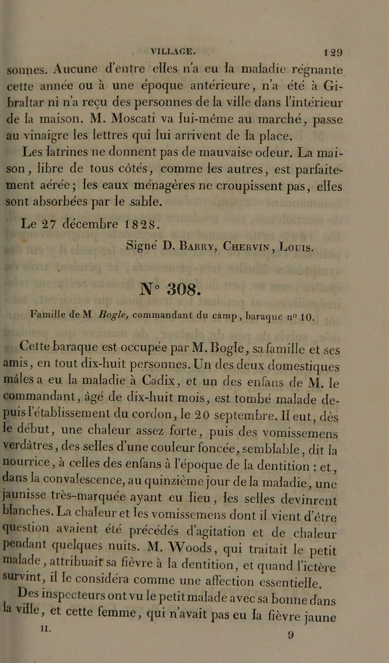 sonnes. Aucune d’entre elles n’a eu la maladie régnante cette année ou à une époque antérieure, n’a été à Gi- braltar ni n’a reçu des personnes de la ville dans l’intérieur de la maison. M. Moscati va lui-même au marché, passe au vinaigre les lettres qui lui arrivent de la place. Les latrines ne donnent pas de mauvaise odeur. La mai- son, libre de tous côtés, comme les autres, est parfaite- ment aérée; les eaux ménagères ne croupissent pas, elles sont absorbées par le sable. Le 27 décembre 18 28. Signé D. Barry, Chervin , Louis. N° 308. Famille de M Bogie, commandant du camp, baraque n° 10. Cette baraque est occupée par M. Bogie, sa famille et ses amis, en tout dix-huit personnes. Un des deux domestiques mâles a eu la maladie à Cadix, et un des enfans de M. le commandant, âgé de dix-huit mois, est tombé malade de- puis! etablissement du cordon, le 20 septembre. Il eut, dès le début, une chaleur assez forte, puis des vomissemens verdâtres, des selles d’une couleur foncée, semblable, dit la nourrice, à celles des enfans à l’époque de la dentition : et, dans la convalescence, au quinzième jour de la maladie, une jaunisse très-marquée ayant eu lieu, les selles devinrent blanches. La chaleur et les vomissemens dont il vient d’être question avaient été précédés d’agitation et de chaleur pendant quelques nuits. M. Woods, qui traitait le petit malade, attribuait sa fièvre à la dentition, et quand l’ictère survint, il le considéra comme une affection essentielle. Des inspecteurs ont vu le petitmalade avec sa bonne dans la ville, et cette femme, qui n’avait pas eu la fièvre jaune
