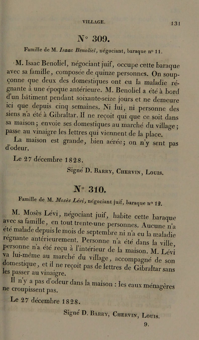 N° 309. Famille de M. Jsaac Benoliel, négociant, baraque n° 11. M. Isaac Benoliel, négociant juif, occupe cette baraque avec sa famille, composée de quinze personnes. On soup- çonne que deux des domestiques ont eu fa maladie ré- gnante à une époque antérieure. M. Benoliel a été à bord d’un bâtiment pendant soixante-seize jours et ne demeure ici que depuis cinq semaines. Ni fui, ni personne des siens n’a été à Gibraltar. II ne reçoit qui que ce soit dans sa maison ; envoie ses domestiques au marché du village ; passe au vinaigre les lettres qui viennent de la place. &amp; La maison est grande, bien aérée; on n’y sent pas d odeur. Le 2 7 décembre 18 2 8. Signé D. Barry, Chervin, Louis. JNT° 310* Famille de M. Mosès Lèvi, négociant juif, baraque n° 12. M. Mosès Lèvi, négociant juif, habite cette baraque avec sa famille, en tout trente-une personnes. Aucune n’a ete malade depuis le mois de septembre ni n’a eu la maladie rognante antérieurement. Personne n’a été dans la ville personne n a été reçu à l’intérieur de la maison. M. Lévi va lui-meme au marche du village, accompagné de son . tique, et,lne,e?0It de lettres de Gibraltar sans les passer au vinaigre. Il n’y a pas d’odeur dans la maison : les eaux ménagères ne croupissent pas. ° res Le 27 décembre 18 28.
