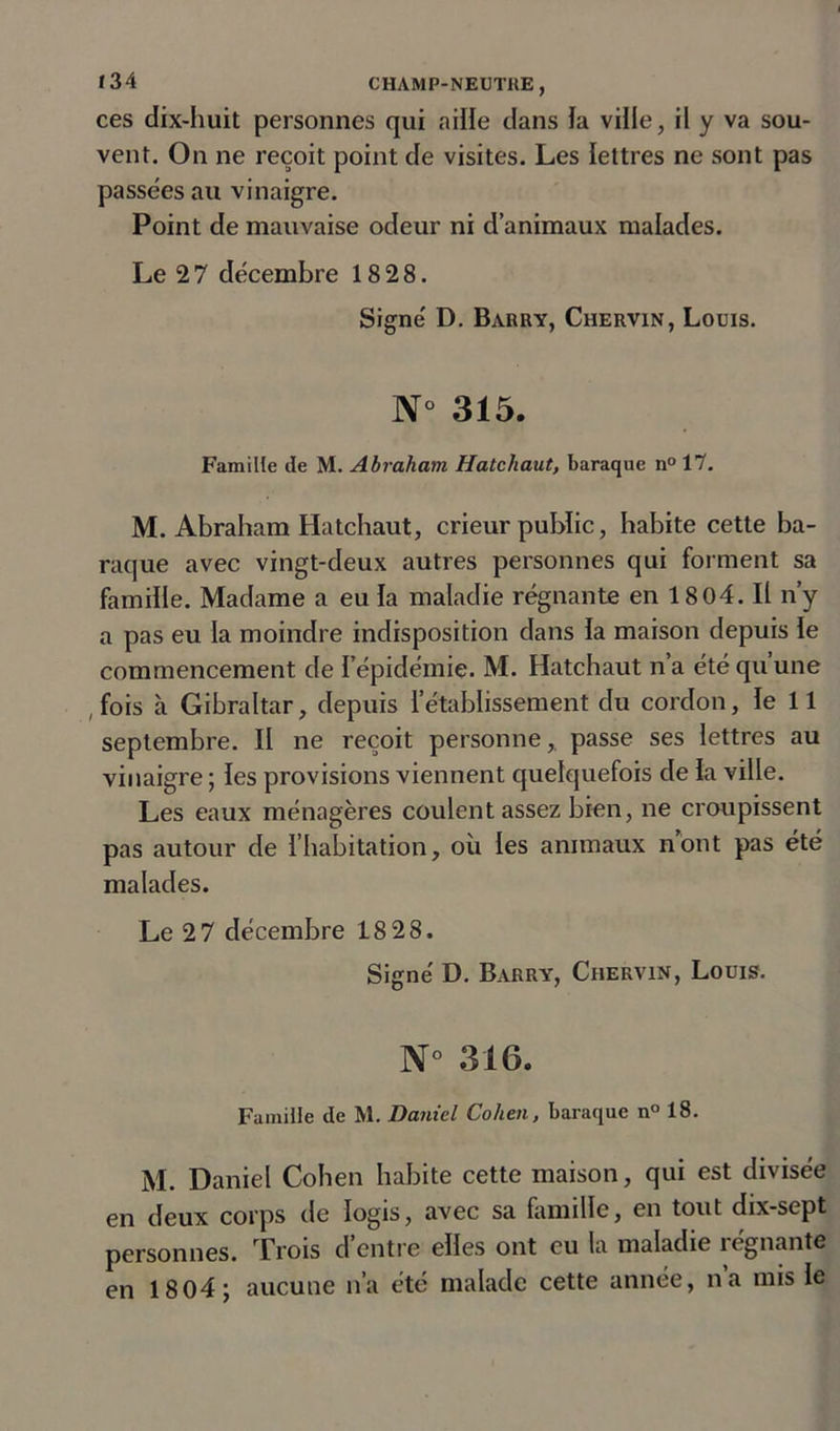 ces dix-huit personnes qui aille dans ïa ville, il y va sou- vent. On ne reçoit point de visites. Les lettres ne sont pas passées au vinaigre. Point de mauvaise odeur ni d’animaux malades. Le 2 7 décembre 18 28. Signé D. Barry, Chervin, Louis. N° 315. Famille de M. Abraham Hatchaut, baraque n° 17. M. Abraham Hatchaut, crieur public, habite cette ba- raque avec vingt-deux autres personnes qui forment sa famille. Madame a eu la maladie régnante en 1804. Il n’y a pas eu la moindre indisposition dans ïa maison depuis ïe commencement de l’épidémie. M. Hatchaut n’a été qu une ( fois à Gibraltar, depuis l’établissement du cordon, le 11 septembre. II ne reçoit personne, passe ses lettres au vinaigre ; les provisions viennent quelquefois de ïa ville. Les eaux ménagères coulent assez bien, ne croupissent pas autour de l’habitation, où les animaux n’ont pas été malades. Le 2 7 décembre 18 28. Signé D. Barry, Chervin, Louis. N° 316. Famille de M. Daniel Cohen, baraque n° 18. M. Daniel Cohen habite cette maison, qui est divisée en deux corps de logis, avec sa famille, en tout dix-sept personnes. Trois d’entre elles ont eu la maladie régnante en 18 04; aucune n’a été malade cette année, na mis le