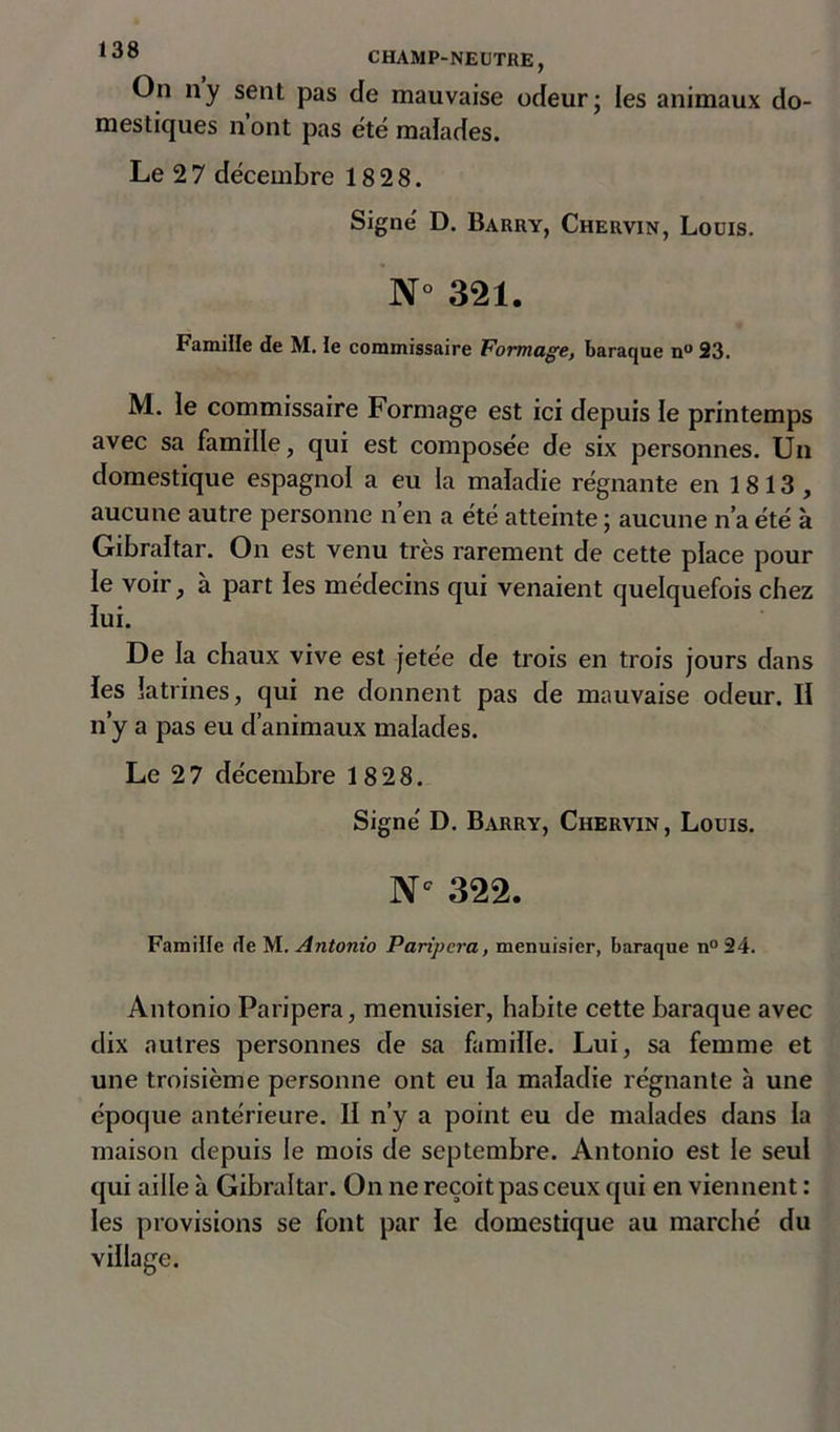 1130 CHAMP-NEUTRE, On ny sent pas de mauvaise odeur; les animaux do- mestiques n’ont pas été malades. Le 2 7 décembre 18 28. Signé D. Barry, Chervin, Louis. N° 321. Famille de M. te commissaire Formage, baraque n° 23. M. le commissaire Formage est ici depuis le printemps avec sa famille, qui est composée de six personnes. Un domestique espagnol a eu la maladie régnante en 1813, aucune autre personne n’en a été atteinte ; aucune n’a été à Gibraltar. On est venu très rarement de cette place pour le voir, à part les médecins qui venaient quelquefois chez lui. De la chaux vive est jetée de trois en trois jours dans fes latrines, qui ne donnent pas de mauvaise odeur. II n’y a pas eu d’animaux malades. Le 2 7 décembre 1828. Signé D. Barry, Chervin, Louis. Nc 322. Famille de M. Antonio Paripera, menuisier, baraque n°24. Antonio Paripera, menuisier, habite cette baraque avec dix autres personnes de sa famille. Lui, sa femme et une troisième personne ont eu la maladie régnante à une époque antérieure. Il n’y a point eu de malades dans la maison depuis le mois de septembre. Antonio est le seul qui aille à Gibraltar. On ne reçoit pas ceux qui en viennent : les provisions se font par le domestique au marché du village.