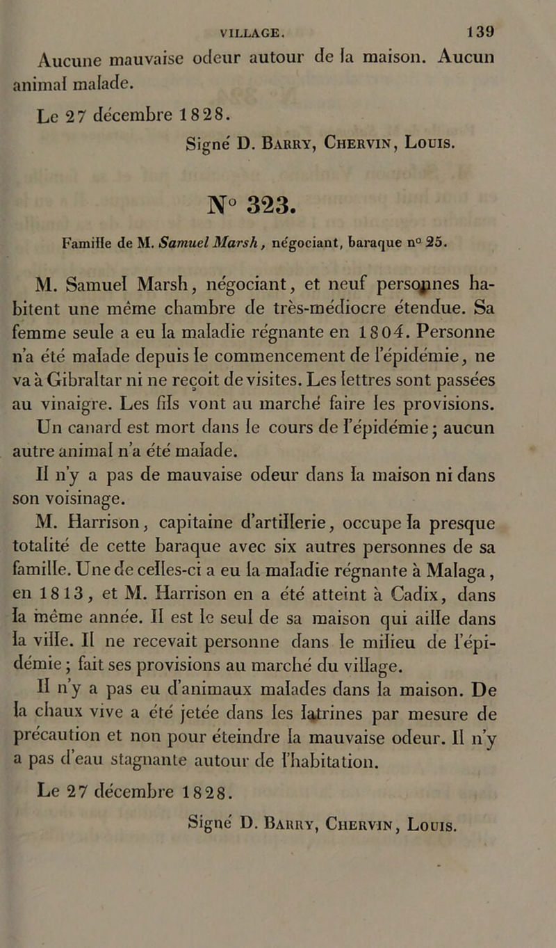Aucune mauvaise ocleur autour de la maison. Aucun animal malade. Le 2 7 décembre 18 28. Signé D. Barry, Chervin, Louis. N° 323. Famille de M. Samuel Marsh, négociant, baraque n° 25. M. Samuel Marsh, négociant, et neuf personnes ha- bitent une même chambre de très-médiocre étendue. Sa femme seule a eu la maladie régnante en 1804. Personne n’a été malade depuis le commencement de l’épidémie, ne va à Gibraltar ni ne reçoit de visites. Les lettres sont passées au vinaigre. Les fils vont au marché faire les provisions. Un canard est mort dans le cours de l’épidémie; aucun autre animal n’a été malade. Il n’y a pas de mauvaise odeur dans la maison ni dans son voisinage. M. Harrison, capitaine d’artillerie, occupe la presque totalité de cette baraque avec six autres personnes de sa famille. Une de celles-ci a eu la maladie régnante à Malaga, en 18 13, et M. Harrison en a été atteint à Cadix, dans la même année. II est le seul de sa maison qui aille dans la ville. Il ne recevait personne dans le milieu de l’épi- démie ; fait ses provisions au marché du village. II n’y a pas eu d’animaux malades dans la maison. De la chaux vive a été jetée dans les latrines par mesure de précaution et non pour éteindre la mauvaise odeur. Il n’y a pas d’eau stagnante autour de l’habitation. Le 27 décembre 18 28. Signé D. Barry, Chervin, Louis.