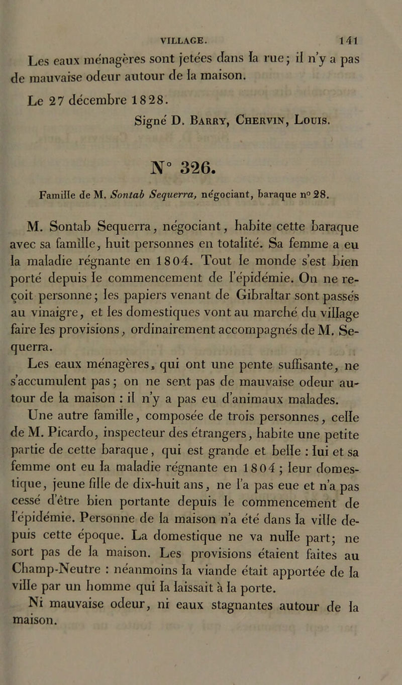 Les eaux ménagères sont jetées dans la rue ; il n’y a pas de mauvaise odeur autour de la maison. Le 27 décembre 18 28. Signé D. Barry, Chervin, Louis. N° 326. Famille de M. Sontab Sequerra, négociant, baraque n°28. M. Sontab Sequerra, négociant, habite cette baraque avec sa famille, huit personnes en totalité. Sa femme a eu la maladie régnante en 18 04. Tout le monde s’est bien porté depuis le commencement de l’épidémie. On ne re- çoit personne; les papiers venant de Gibraltar sont passés au vinaigre, et les domestiques vont au marché du village faire les provisions, ordinairement accompagnés de M. Se- querra. Les eaux ménagères, qui ont une pente suffisante, ne s’accumulent pas ; on ne sent pas de mauvaise odeur au- tour de la maison : il n’y a pas eu d’animaux malades. Une autre famille, composée de trois personnes, celle de M. Picardo, inspecteur des étrangers, habite une petite partie de cette baraque, qui est grande et belle : lui et sa femme ont eu la maladie régnante en 1804 ; leur domes- tique, jeune fille de dix-huit ans, ne l’a pas eue et n’a pas cessé d’être bien portante depuis le commencement de l’épidémie. Personne de la maison n’a été dans la ville de- puis cette époque. La domestique ne va nulle part; ne sort pas de la maison. Les provisions étaient faites au Champ-Neutre : néanmoins la viande était apportée de la ville par un homme qui la laissait à la porte. Ni mauvaise odeur, ni eaux stagnantes autour de la maison.