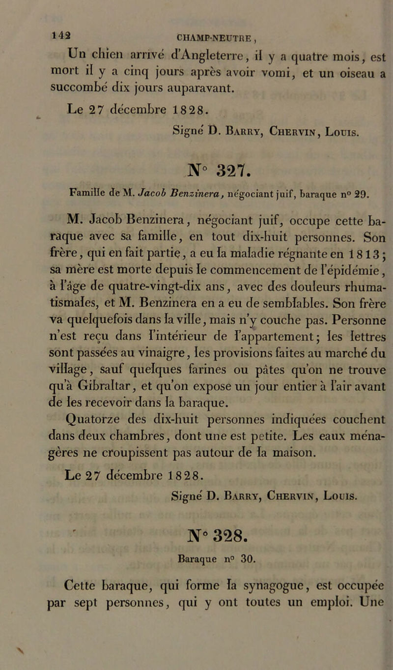 Un chien arrivé d’Angleterre, il y a quatre mois, est mort il y a cinq jours après avoir vomi, et un oiseau a succombé dix jours auparavant. Le 27 décembre 18 28. Signé D. Barry, Chervin, Louis. N° 327. Famille de M. Jacob Benzinera, ne'gociant juif, baraque n° 29. M. Jacob Benzinera, négociant juif, occupe cette ba- raque avec sa famille, en tout dix-huit personnes. Son frère, qui en fait partie, a eu la maladie régnante en 18 13 ; sa mère est morte depuis le commencement de l’épidémie, à l’âge de quatre-vingt-dix ans, avec des douleurs rhuma- tismales, et M. Benzinera en a eu de semblables. Son frère va quelquefois dans la ville, mais n’y couche pas. Personne n’est reçu dans l’intérieur de l’appartement; les lettres sont passées au vinaigre, les provisions faites au marché du village, sauf quelques farines ou pâtes qu’on ne trouve qu’à Gibraltar, et qu’on expose un jour entier à l’air avant de les recevoir dans la baraque. Quatorze des dix-huit personnes indiquées couchent dans deux chambres, dont une est petite. Les eaux ména- gères ne croupissent pas autour de la maison. Le 2 7 décembre 18 28. Signé D. Barry, Chervin, Louis. N° 328. Baraque n° 30. Cette baraque, qui forme la synagogue, est occupée par sept personnes, qui y ont toutes un emploi. Une
