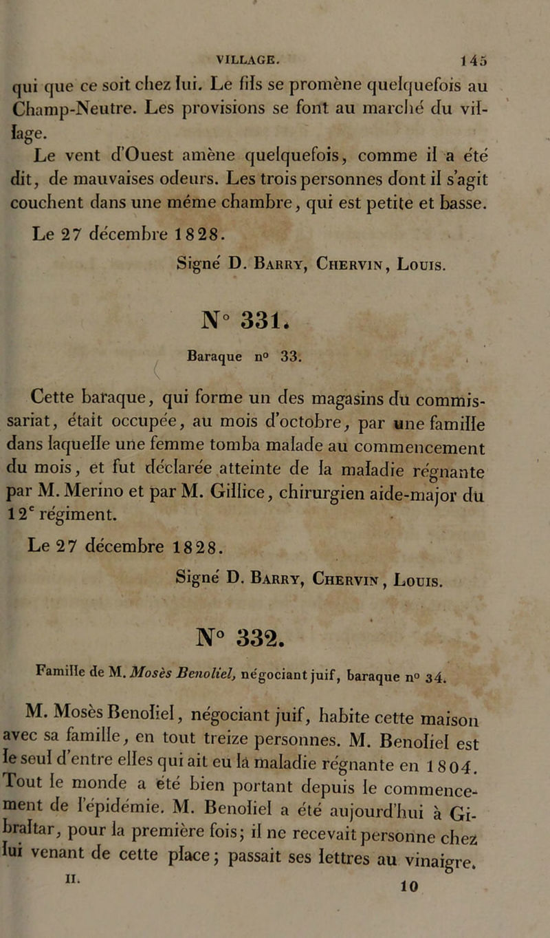 qui que ce soit chez lui. Le fils se promène quelquefois au Champ-Neutre. Les provisions se font au marché du vil- lage. Le vent d’Ouest amène quelquefois, comme il a été dit, de mauvaises odeurs. Les trois personnes dont il s’agit couchent dans une même chambre, qui est petite et basse. Le 27 décembre 1828. Signe' D. Barry, Chervin, Louis. N° 331* Baraque n° 33. Cette baraque, qui forme un des magasins du commis- sariat, était occupée, au mois d’octobre, par une famille dans laquelle une femme tomba malade au commencement du mois, et fut déclarée atteinte de la maladie régnante par M. Merino et par M. Gillice, chirurgien aide-major dü 12e régiment. Le 2 7 décembre 18 28. Signé D. Barry, Chervin , Louis. N° 332. Famille de M. Mosès Bcnoliel, négociant juif, baraque n° 34. M. Mosès Benoliel, négociant juif, habite cette maison avec sa famille, en tout treize personnes. M. Benoliel est le seul d entie elles qui aiL eu là maladie régnante en 1804. Tout le monde a été bien portant depuis le commence- ment de l’épidémie. M. Benoliel a été aujourd’hui à Gi- braltar, pour la première fois; il ne recevait personne chez lui venant de cette place ; passait ses lettres au vinaigre.