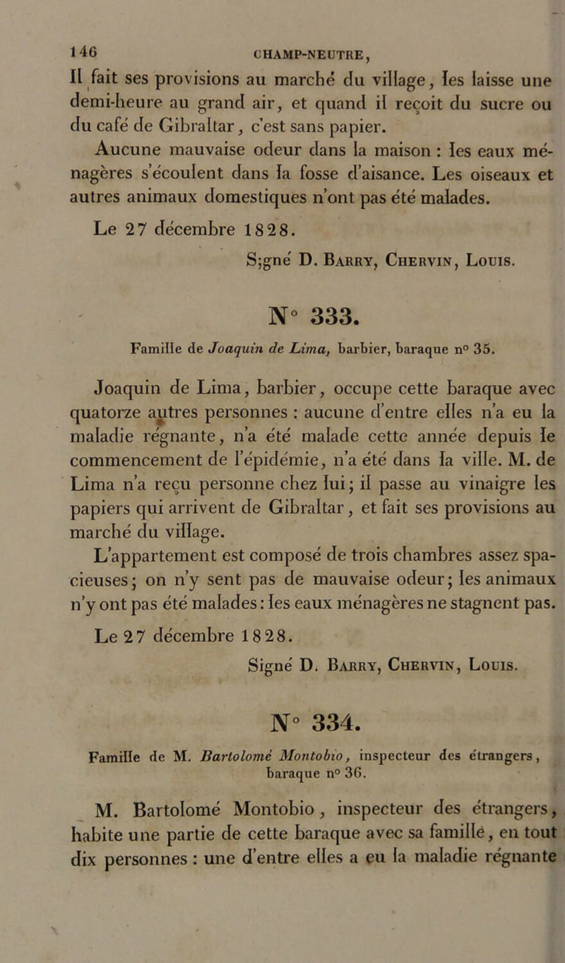 Il fait ses provisions au marché clu village, les laisse une demi-heure au grand air, et quand il reçoit du sucre ou du café de Gibraltar, c’est sans papier. Aucune mauvaise odeur dans la maison : les eaux mé- nagères s’écoulent dans la fosse d’aisance. Les oiseaux et autres animaux domestiques n’ont pas été malades. Le 27 décembre 18 28. S;gné D. Barry, Chervin, Louis. N° 333. Famille de Joaquin de Lima, barbier, baraque n° 35. Joaquin de Lima, barbier, occupe cette baraque avec quatorze autres personnes : aucune d’entre elles n’a eu la maladie régnante, n’a été malade cette année depuis le commencement de l’épidémie, n’a été dans la ville. M. de Lima n’a reçu personne chez lui; il passe au vinaigre les papiers qui arrivent de Gibraltar, et fait ses provisions au marché du village. L’appartement est composé de trois chambres assez spa- cieuses ; on n’y sent pas de mauvaise odeur ; les animaux n’y ont pas été malades : les eaux ménagères ne stagnent pas. Le 2 7 décembre 18 28. Signé D. Barry, Chervin, Louis. N° 334. Famille de M. Bartolomè Montobio, inspecteur des étrangers, baraque n° 36. M. Bartolomè Montobio , inspecteur des étrangers, habite une partie de cette baraque avec sa famille, en tout dix personnes : une d’entre elles a eu la maladie régnante