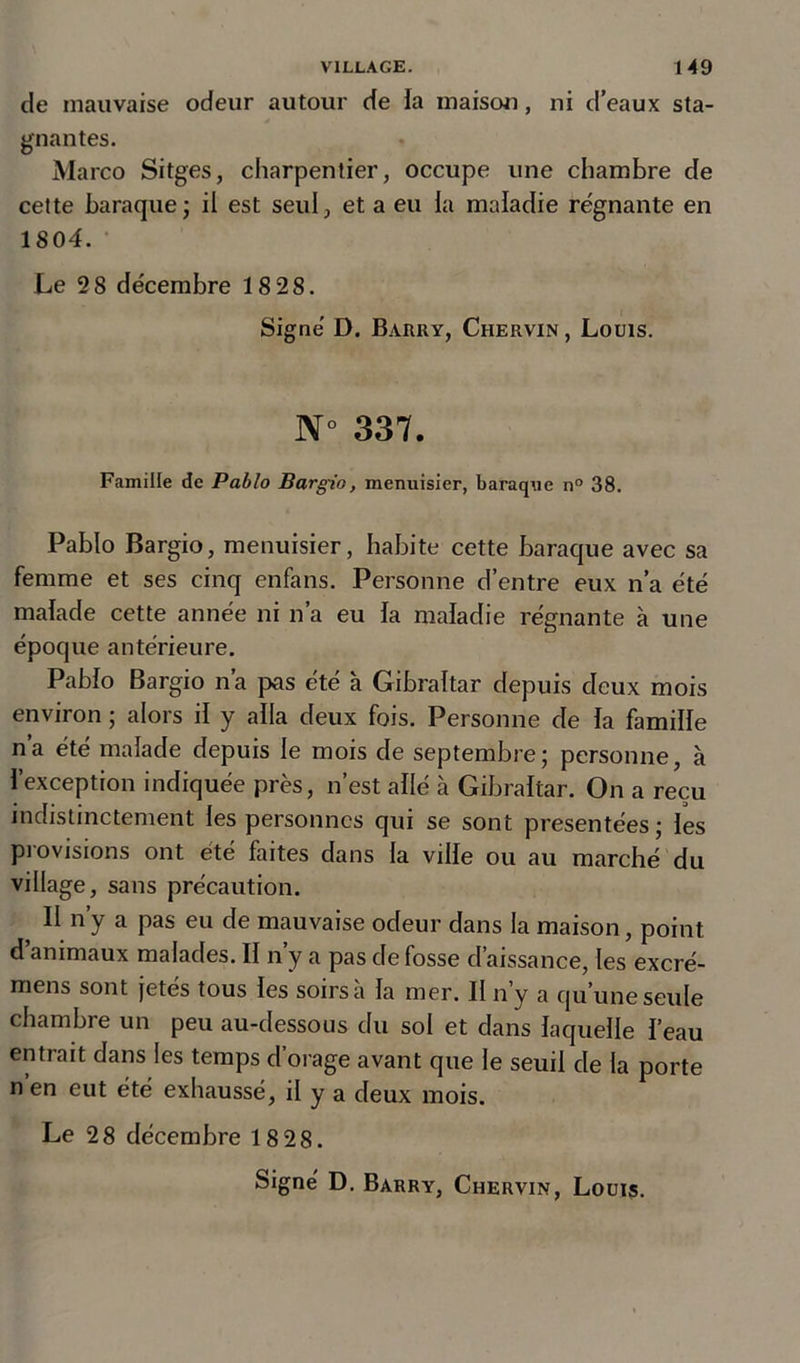 de mauvaise odeur autour de la maison, ni d’eaux sta- gnantes. Marco Sitges, charpentier, occupe une chambre de cette baraque; il est seul, et a eu la maladie régnante en 1804. Le 28 décembre 18 28. Signé D. Barry, Chervin , Louis. N° 337. Famille de Pablo Bargio, menuisier, baraque n° 38. Pablo Bargio, menuisier, habite cette baraque avec sa femme et ses cinq enfans. Personne d’entre eux n’a été malade cette année ni n’a eu la maladie régnante à une époque antérieure. Pablo Bargio n’a pas été à Gibraltar depuis deux mois environ ; alors il y alla deux fois. Personne de la famille n’a été malade depuis le mois de septembre; personne, à l’exception indiquée près, n’est allé à Gibraltar. On a reçu indistinctement les personnes qui se sont présentées ; les provisions ont été faites dans la ville ou au marché du village, sans précaution. II ny a pas eu de mauvaise odeur dans la maison, point d animaux malades. II n y a pas de fosse d’aissance, les excré- mens sont jetés tous les soirs à la mer. II n’y a qu’une seule chambre un peu au-dessous du sol et dans laquelle l’eau entrait dans les temps d’orage avant que le seuil de la porte n’en eut été exhaussé, il y a deux mois. Le 28 décembre 18 28.