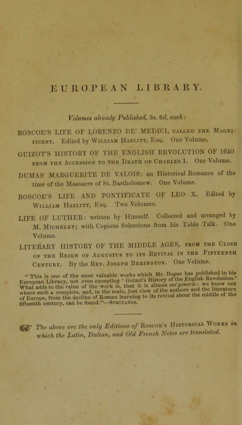 EUROPEAN LIBRARY. Volumes already Published, 3s. 6d, each: ROSCOE’S LIFE OF LORENZO DE’ MEDICI, called the Magni- ficent. Edited by William IIazlitt, Esq. Oue Volume. GUIZOT'S HISTORY OF TIIE ENGLISH REVOLUTION OF 1040 from the Accession to the Death of Charles I. One Volume. DUMAS’ MARGUERITE DE VALOIS: an Historical Romance of the time of the Massacre of St. Bartholomew. One Volume. ROSCOE’S LIFE AND PONTIFICATE OF LEO X. Edited by William IIazlitt, Esq. Two Volumes. LIFE OF LUTHER: written by Himself. Collected and arranged by M. Michelet; with Copious Selections from his Table Talk. One Volume. LITERARY HISTORY OF THE MIDDLE AGES, from the Close of the Reion of Augustus to its Revival in the Iifteenth Century. By the Rev. Joseph Berinoton. One Volume. “ This is one of the most valuable works which Mr. Bogue has published in his&gt; European Library, not even excepting ‘ Guizot’s History of the Enghsh Revolution. What adds to the value of the work is, that it is almost ski gau-ris . . where such a complete, and, in the main, just view of the authors a d thefeature of Europe, from the decline of Roman learning to its rental about the middle ot the fifteenth century, can be found.”—Spectatob. The above arc the only Editions of Roscoe’s Historical Mores in which the Latin, Italian, and Old French Notes are translated.