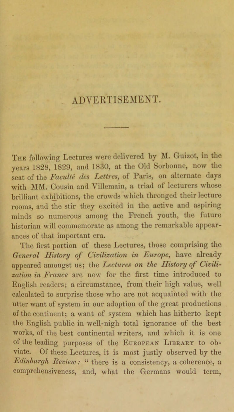 ADVERTISEMENT. The following Lectures were delivered by M. Guizot, in the years 1828, 1829, and 1830, at the Old Sorbonne, now the seat of the Faculte dcs Lettrcs, of Paris, on alternate days with MM. Cousin and Villemain, a triad of lecturers whose brilliant exhibitions, the crowds which thronged their lecture rooms, and the stir they excited in the active and aspiring minds so numerous among the French youth, the future historian will commemorate as among the remarkable appear- ances of that important era. The first portion of these Lectures, those comprising the General History of Civilization in Europe, have already appeared amongst us; the Lectures on the History of Civili- zation in France are now for the first time introduced to English readers; a circumstance, from their high value, well calculated to surprise those who are not acquainted with the utter want of system in our adoption of the great productions of the continent; a want of system which has hitherto kept the English public in well-nigh total ignorance of the best works, of the best continental writers, and which it is one of the leading purposes of the European Library to ob- viate. Of these Lectures, it is most justly observed by the Edinburgh Review: “ there is a consistency, a coherence, a comprehensiveness, and, what the Germans would term,